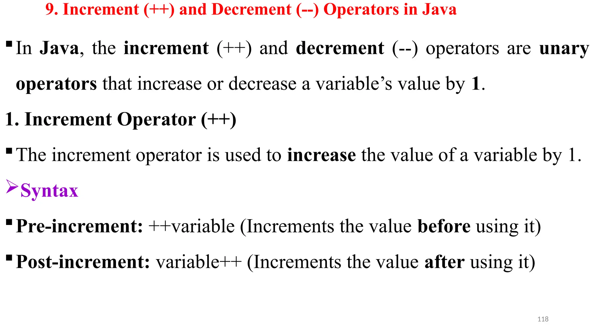 118
9. Increment (++) and Decrement (--) Operators in Java
In Java, the increment (++) and decrement (--) operators are unary
operators that increase or decrease a variable’s value by 1.
1. Increment Operator (++)
The increment operator is used to increase the value of a variable by 1.
Syntax
Pre-increment: ++variable (Increments the value before using it)
Post-increment: variable++ (Increments the value after using it)
 