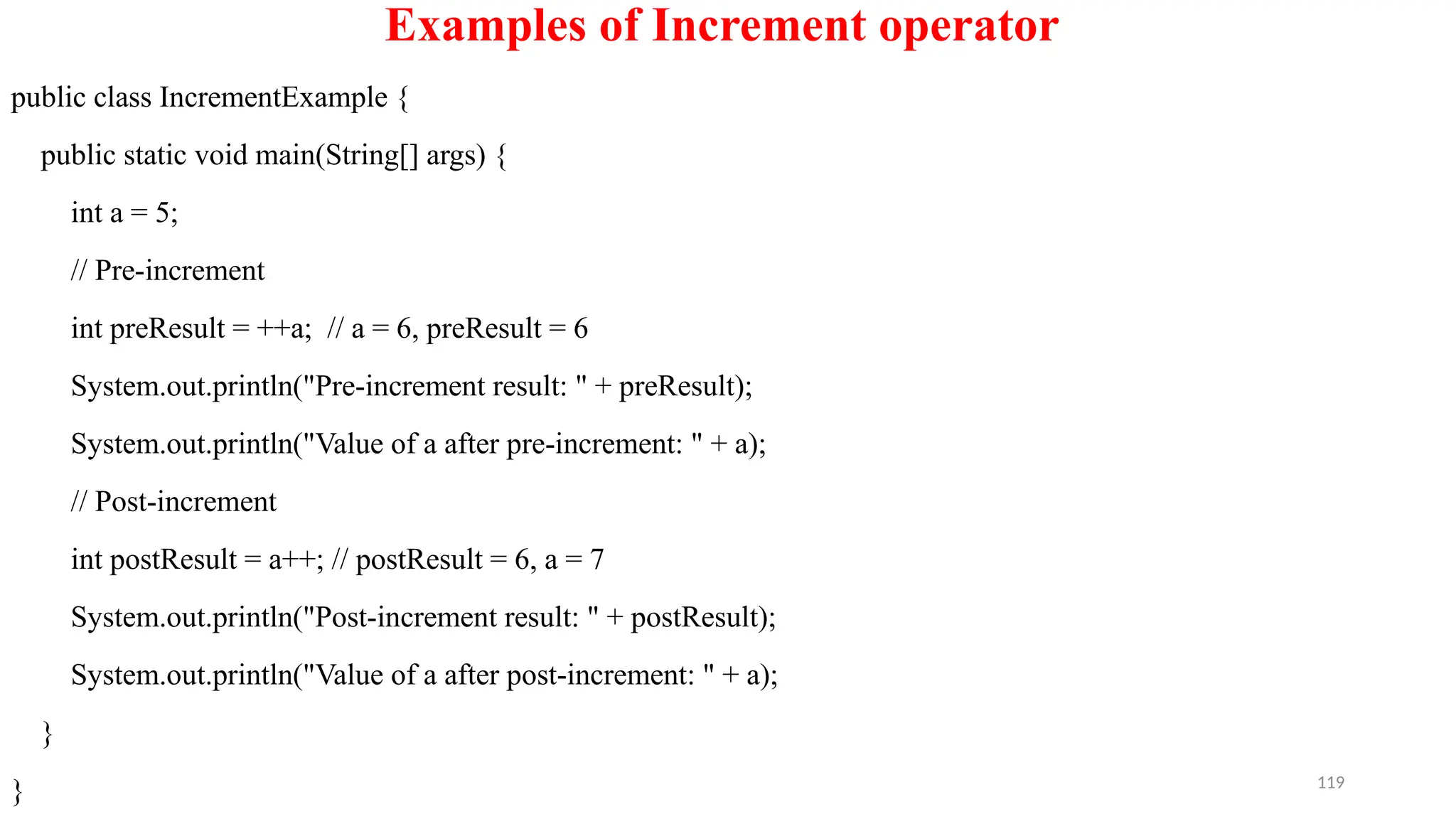 119
Examples of Increment operator
public class IncrementExample {
public static void main(String[] args) {
int a = 5;
// Pre-increment
int preResult = ++a; // a = 6, preResult = 6
System.out.println("Pre-increment result: " + preResult);
System.out.println("Value of a after pre-increment: " + a);
// Post-increment
int postResult = a++; // postResult = 6, a = 7
System.out.println("Post-increment result: " + postResult);
System.out.println("Value of a after post-increment: " + a);
}
}
 