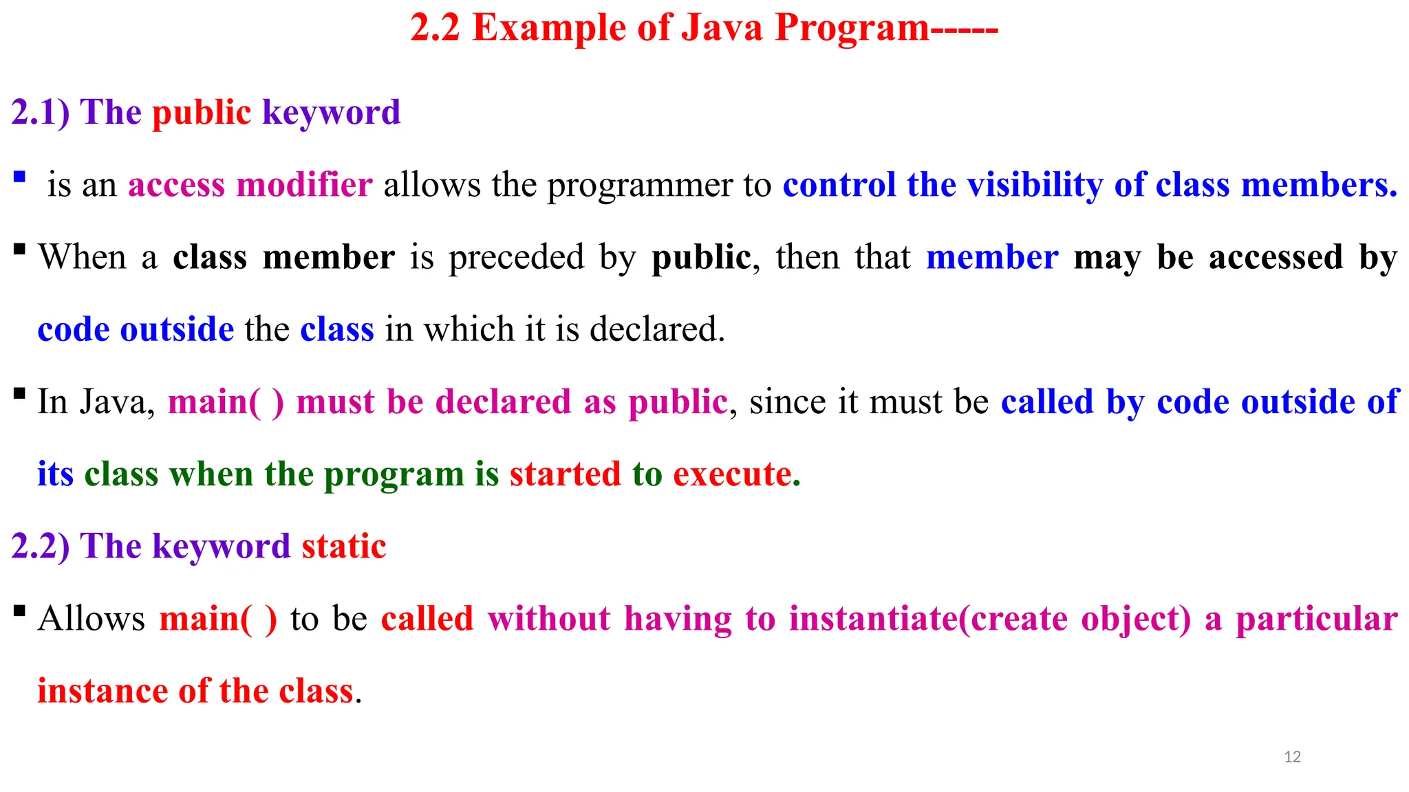 12
2.2 Example of Java Program-----
2.1) The public keyword
 is an access modifier allows the programmer to control the visibility of class members.
 When a class member is preceded by public, then that member may be accessed by
code outside the class in which it is declared.
 In Java, main( ) must be declared as public, since it must be called by code outside of
its class when the program is started to execute.
2.2) The keyword static
 Allows main( ) to be called without having to instantiate(create object) a particular
instance of the class.
 
