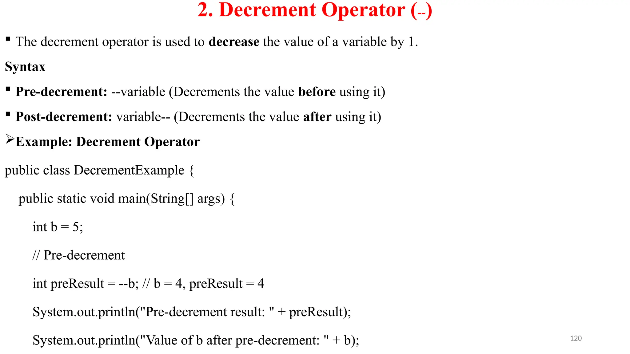 120
2. Decrement Operator (--)
 The decrement operator is used to decrease the value of a variable by 1.
Syntax
 Pre-decrement: --variable (Decrements the value before using it)
 Post-decrement: variable-- (Decrements the value after using it)
Example: Decrement Operator
public class DecrementExample {
public static void main(String[] args) {
int b = 5;
// Pre-decrement
int preResult = --b; // b = 4, preResult = 4
System.out.println("Pre-decrement result: " + preResult);
System.out.println("Value of b after pre-decrement: " + b);
 
