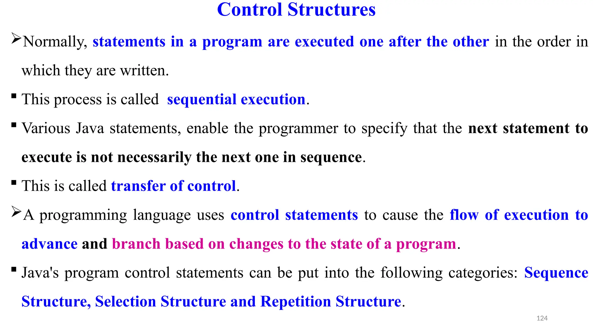 124
Control Structures
Normally, statements in a program are executed one after the other in the order in
which they are written.
 This process is called sequential execution.
 Various Java statements, enable the programmer to specify that the next statement to
execute is not necessarily the next one in sequence.
 This is called transfer of control.
A programming language uses control statements to cause the flow of execution to
advance and branch based on changes to the state of a program.
 Java's program control statements can be put into the following categories: Sequence
Structure, Selection Structure and Repetition Structure.
 
