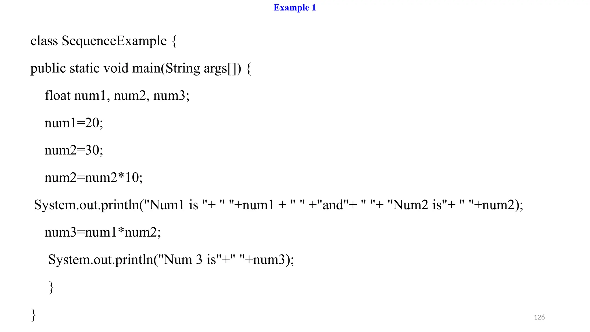 126
Example 1
class SequenceExample {
public static void main(String args[]) {
float num1, num2, num3;
num1=20;
num2=30;
num2=num2*10;
System.out.println("Num1 is "+ " "+num1 + " " +"and"+ " "+ "Num2 is"+ " "+num2);
num3=num1*num2;
System.out.println("Num 3 is"+" "+num3);
}
}
 