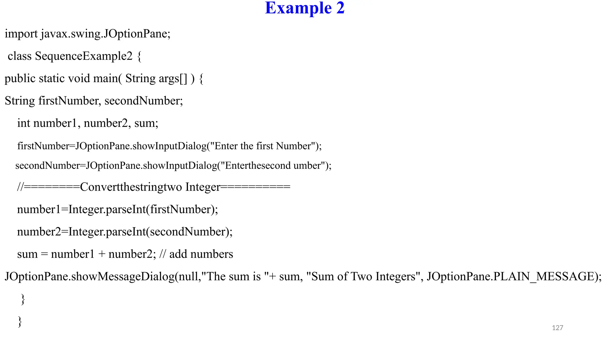 127
Example 2
import javax.swing.JOptionPane;
class SequenceExample2 {
public static void main( String args[] ) {
String firstNumber, secondNumber;
int number1, number2, sum;
firstNumber=JOptionPane.showInputDialog("Enter the first Number");
secondNumber=JOptionPane.showInputDialog("Enterthesecond umber");
//========Convertthestringtwo Integer==========
number1=Integer.parseInt(firstNumber);
number2=Integer.parseInt(secondNumber);
sum = number1 + number2; // add numbers
JOptionPane.showMessageDialog(null,"The sum is "+ sum, "Sum of Two Integers", JOptionPane.PLAIN_MESSAGE);
}
}
 