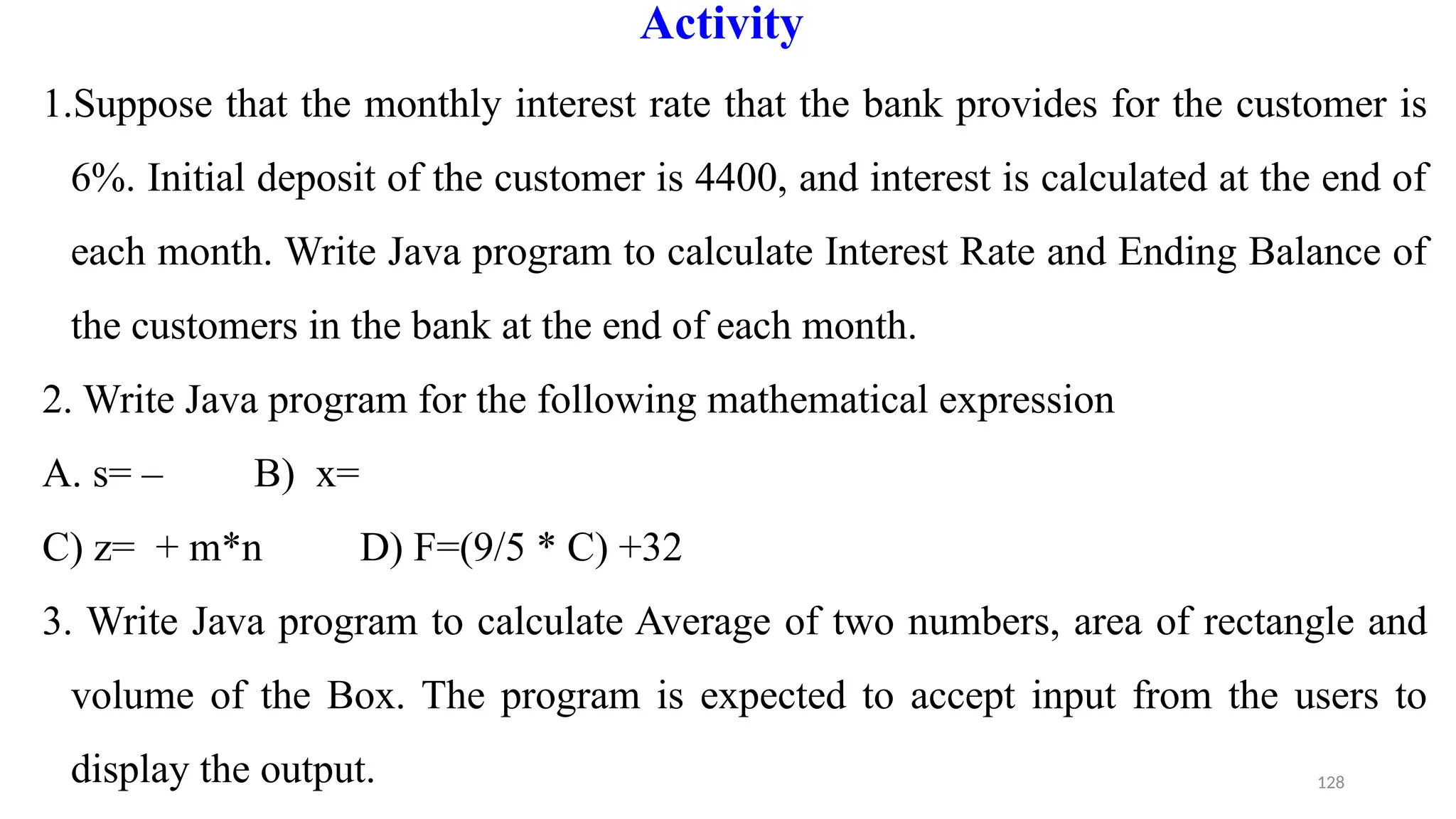 128
Activity
1.Suppose that the monthly interest rate that the bank provides for the customer is
6%. Initial deposit of the customer is 4400, and interest is calculated at the end of
each month. Write Java program to calculate Interest Rate and Ending Balance of
the customers in the bank at the end of each month.
2. Write Java program for the following mathematical expression
A. s= – B) x=
C) z= + m*n D) F=(9/5 * C) +32
3. Write Java program to calculate Average of two numbers, area of rectangle and
volume of the Box. The program is expected to accept input from the users to
display the output.
 