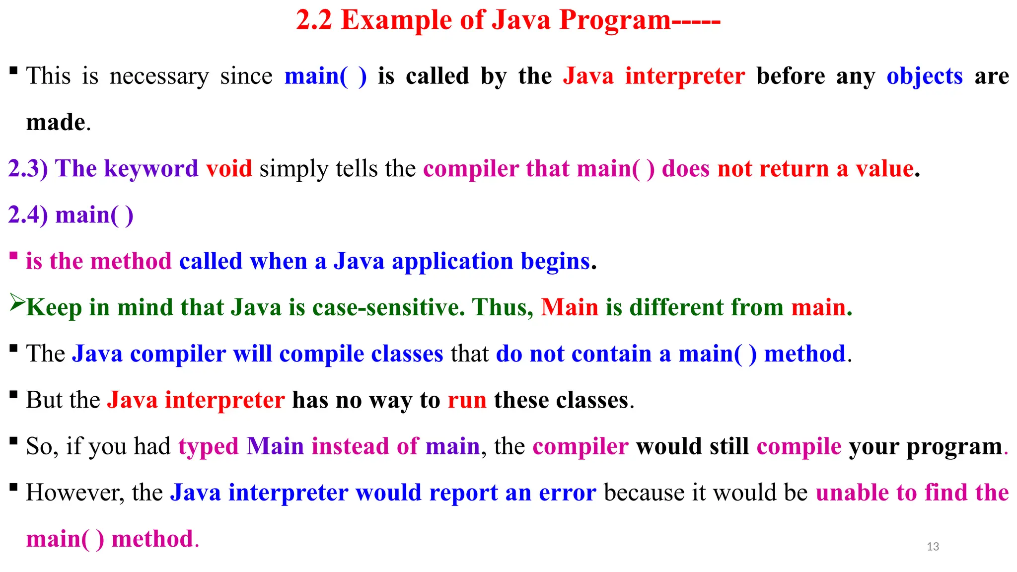 13
2.2 Example of Java Program-----
 This is necessary since main( ) is called by the Java interpreter before any objects are
made.
2.3) The keyword void simply tells the compiler that main( ) does not return a value.
2.4) main( )
 is the method called when a Java application begins.
Keep in mind that Java is case-sensitive. Thus, Main is different from main.
 The Java compiler will compile classes that do not contain a main( ) method.
 But the Java interpreter has no way to run these classes.
 So, if you had typed Main instead of main, the compiler would still compile your program.
 However, the Java interpreter would report an error because it would be unable to find the
main( ) method.
 