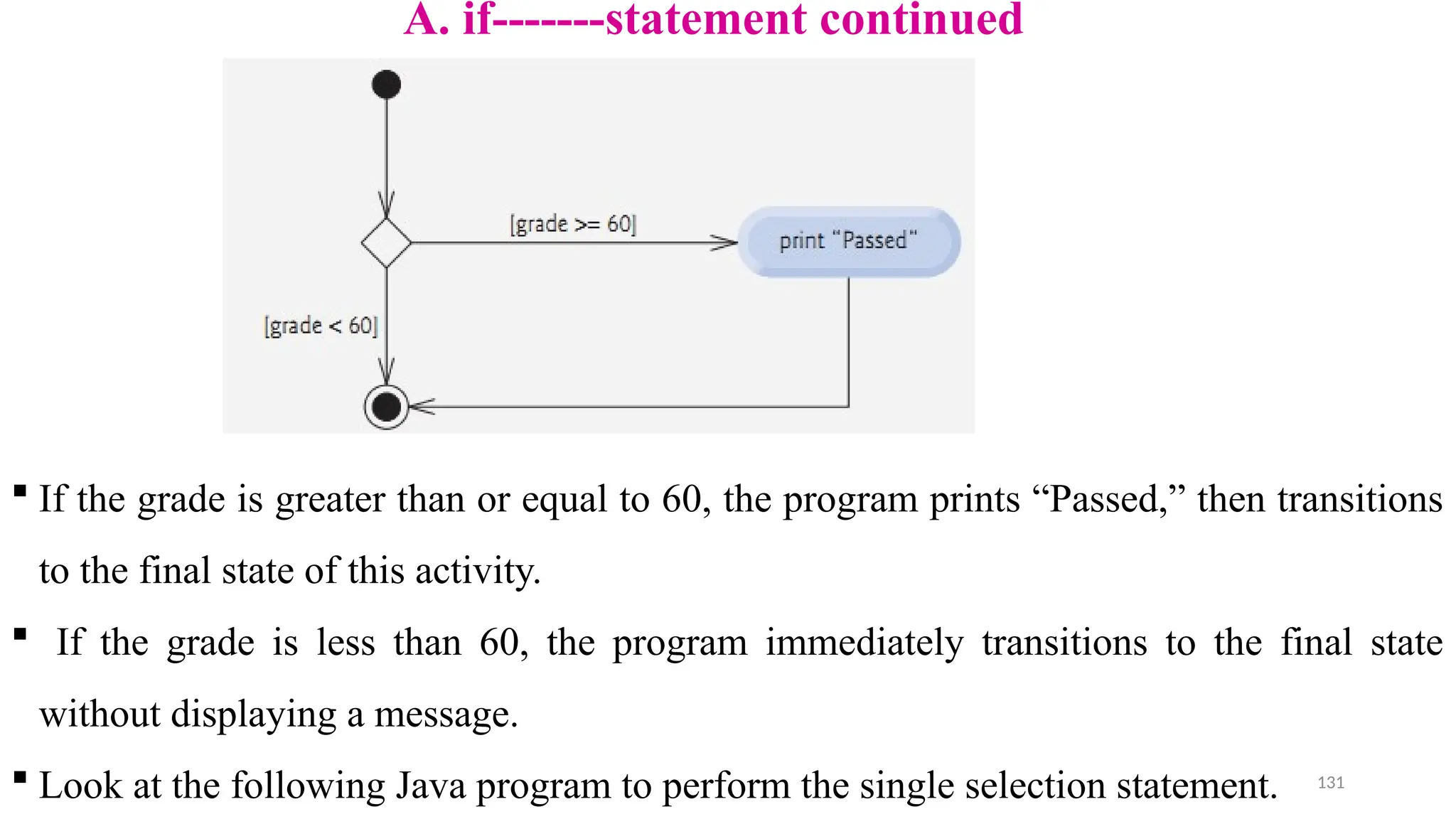 131
A. if-------statement continued
 If the grade is greater than or equal to 60, the program prints “Passed,” then transitions
to the final state of this activity.
 If the grade is less than 60, the program immediately transitions to the final state
without displaying a message.
 Look at the following Java program to perform the single selection statement.
 