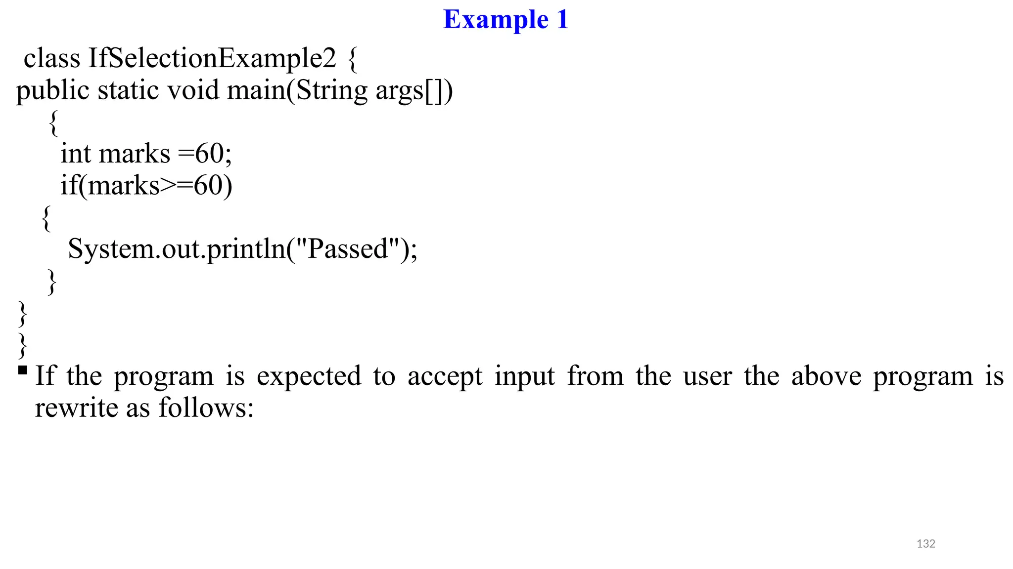132
Example 1
class IfSelectionExample2 {
public static void main(String args[])
{
int marks =60;
if(marks>=60)
{
System.out.println("Passed");
}
}
}
 If the program is expected to accept input from the user the above program is
rewrite as follows:
 