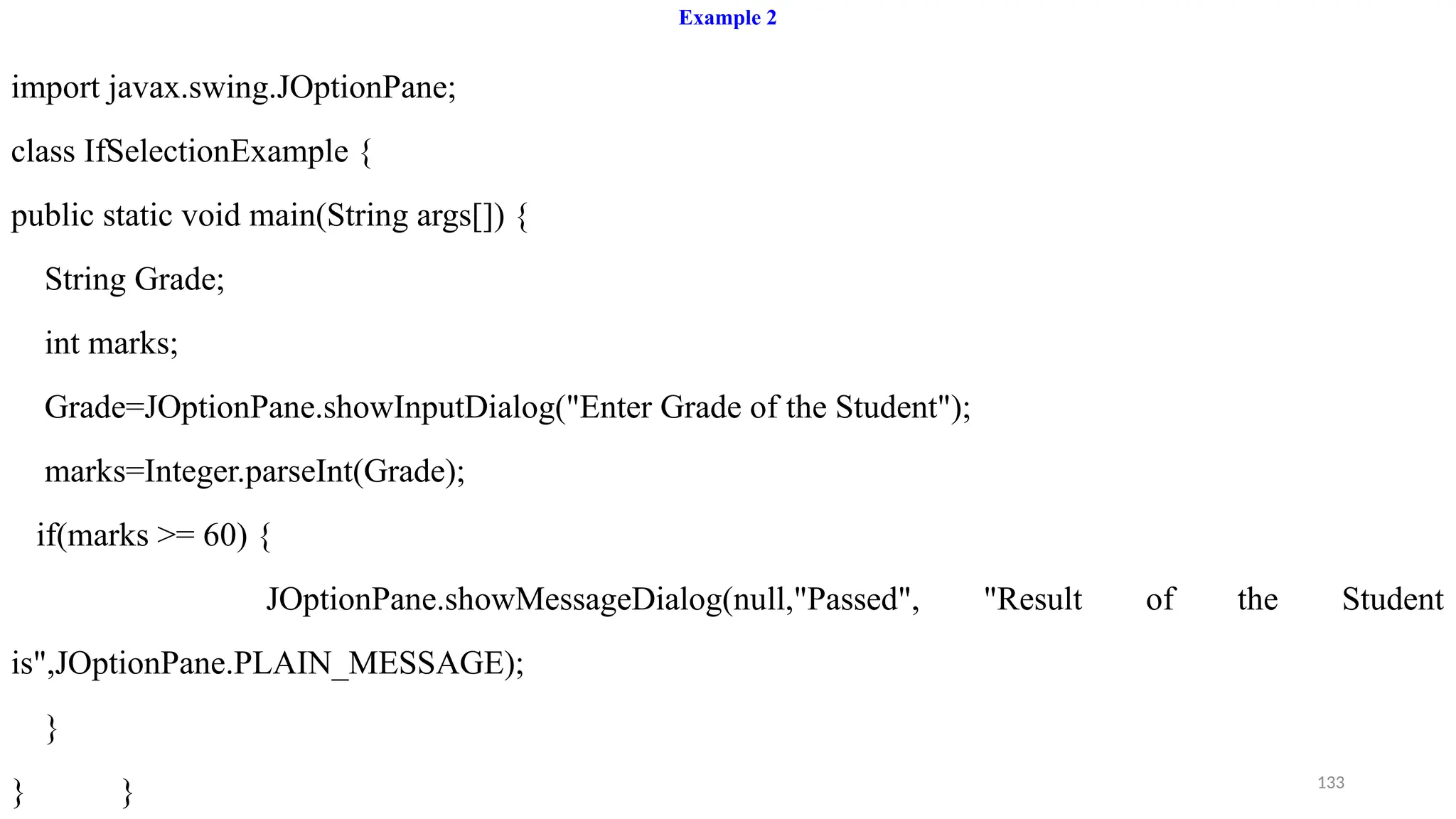 133
Example 2
import javax.swing.JOptionPane;
class IfSelectionExample {
public static void main(String args[]) {
String Grade;
int marks;
Grade=JOptionPane.showInputDialog("Enter Grade of the Student");
marks=Integer.parseInt(Grade);
if(marks >= 60) {
JOptionPane.showMessageDialog(null,"Passed", "Result of the Student
is",JOptionPane.PLAIN_MESSAGE);
}
} }
 