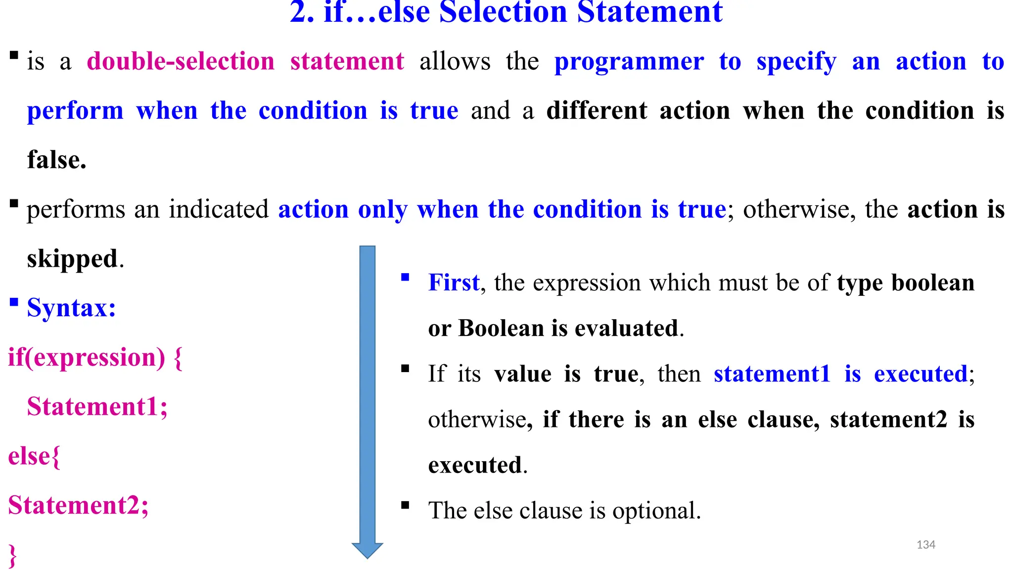134
2. if…else Selection Statement
 is a double-selection statement allows the programmer to specify an action to
perform when the condition is true and a different action when the condition is
false.
 performs an indicated action only when the condition is true; otherwise, the action is
skipped.
 Syntax:
if(expression) {
Statement1;
else{
Statement2;
}
 First, the expression which must be of type boolean
or Boolean is evaluated.
 If its value is true, then statement1 is executed;
otherwise, if there is an else clause, statement2 is
executed.
 The else clause is optional.
 