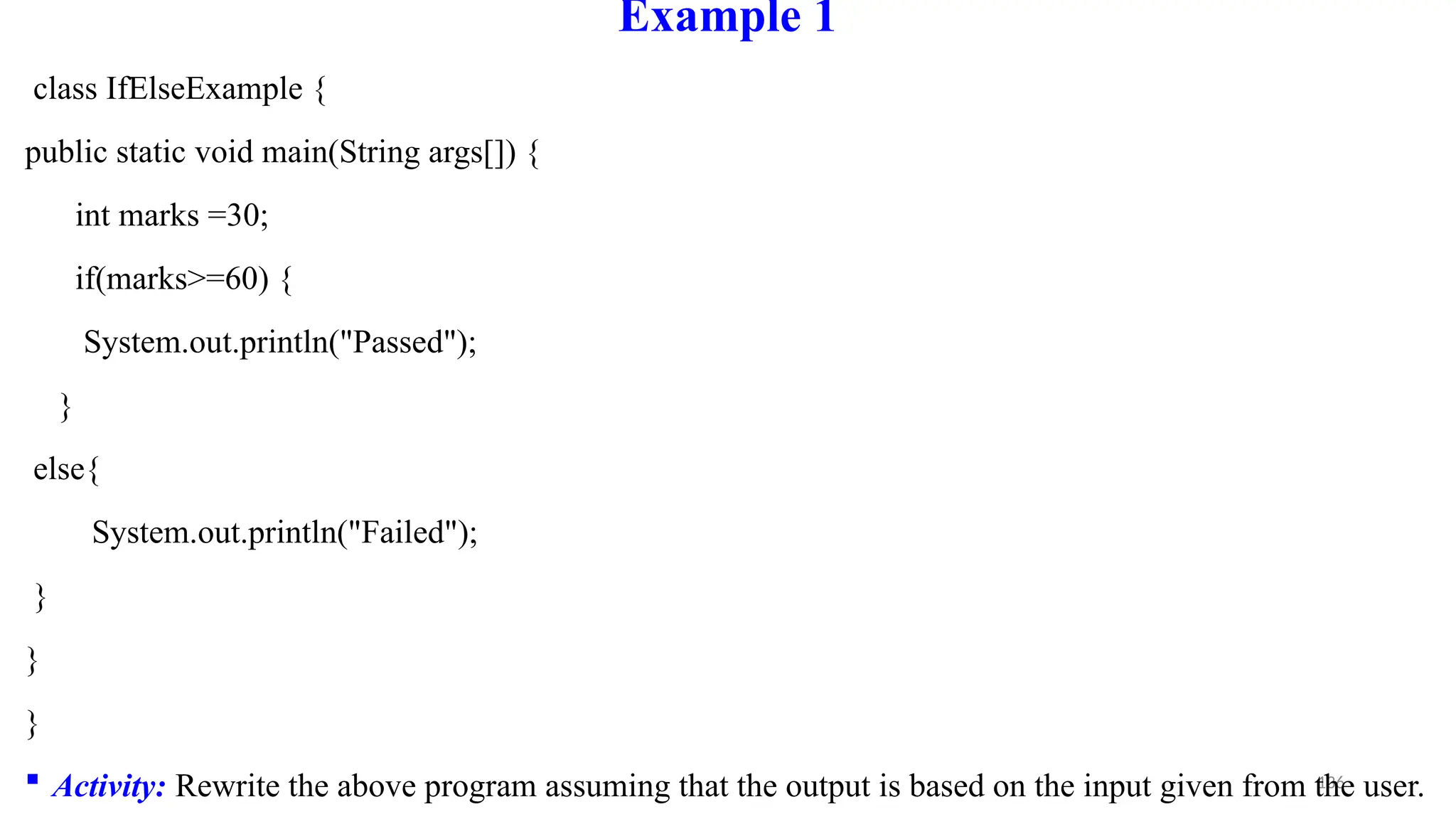 136
Example 1
class IfElseExample {
public static void main(String args[]) {
int marks =30;
if(marks>=60) {
System.out.println("Passed");
}
else{
System.out.println("Failed");
}
}
}
 Activity: Rewrite the above program assuming that the output is based on the input given from the user.
 