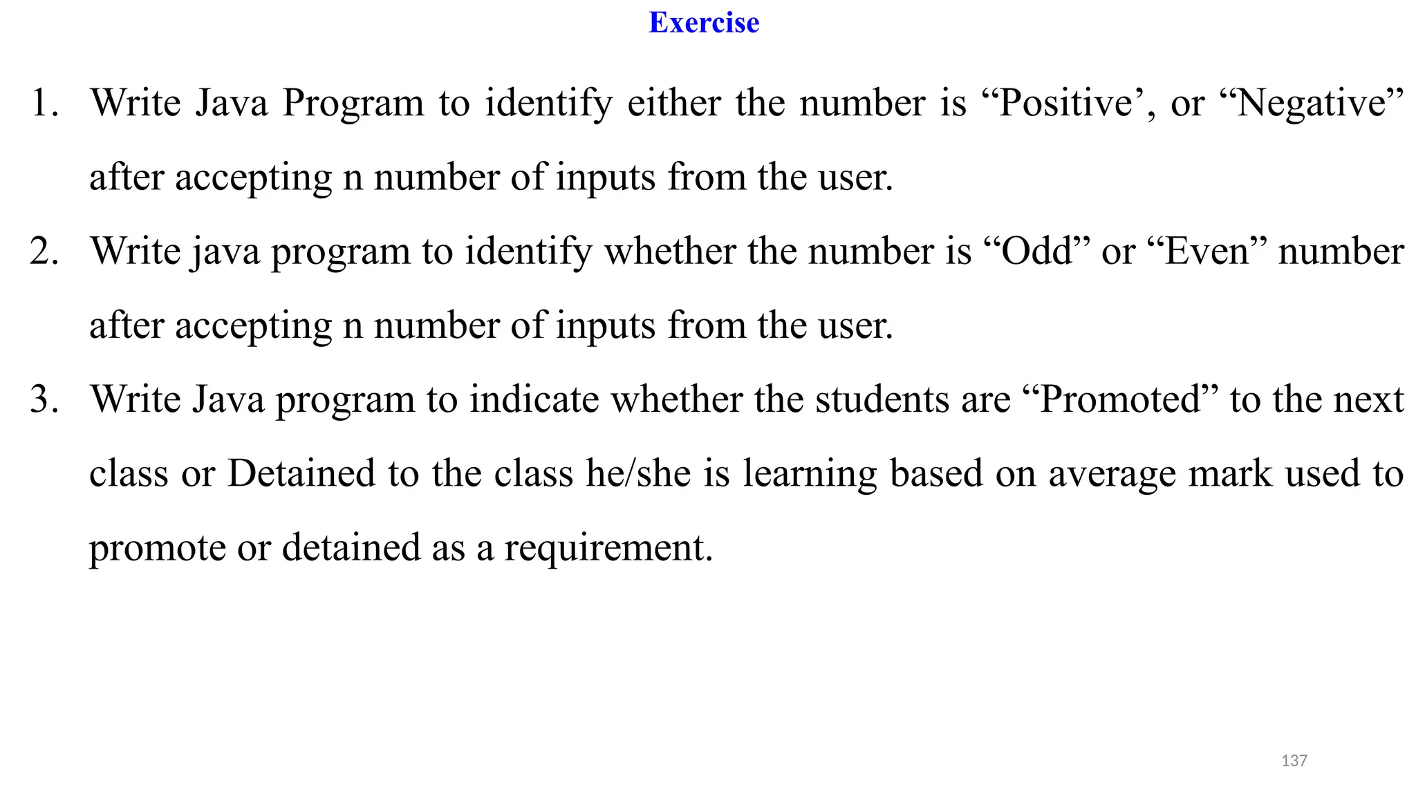 137
Exercise
1. Write Java Program to identify either the number is “Positive’, or “Negative”
after accepting n number of inputs from the user.
2. Write java program to identify whether the number is “Odd” or “Even” number
after accepting n number of inputs from the user.
3. Write Java program to indicate whether the students are “Promoted” to the next
class or Detained to the class he/she is learning based on average mark used to
promote or detained as a requirement.
 