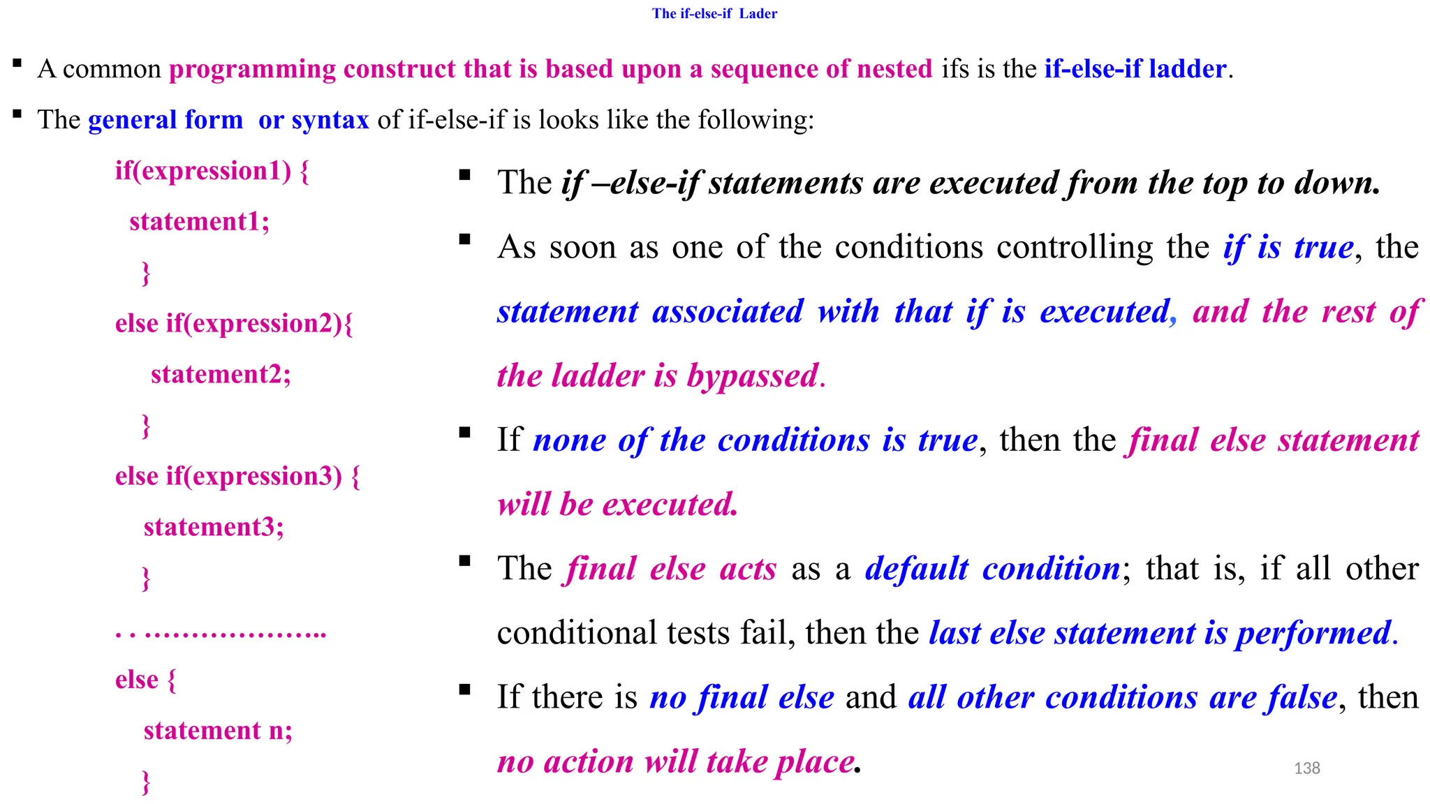 138
The if-else-if Lader
 A common programming construct that is based upon a sequence of nested ifs is the if-else-if ladder.
 The general form or syntax of if-else-if is looks like the following:
if(expression1) {
statement1;
}
else if(expression2){
statement2;
}
else if(expression3) {
statement3;
}
. . ………………..
else {
statement n;
}
 The if –else-if statements are executed from the top to down.
 As soon as one of the conditions controlling the if is true, the
statement associated with that if is executed, and the rest of
the ladder is bypassed.
 If none of the conditions is true, then the final else statement
will be executed.
 The final else acts as a default condition; that is, if all other
conditional tests fail, then the last else statement is performed.
 If there is no final else and all other conditions are false, then
no action will take place.
 