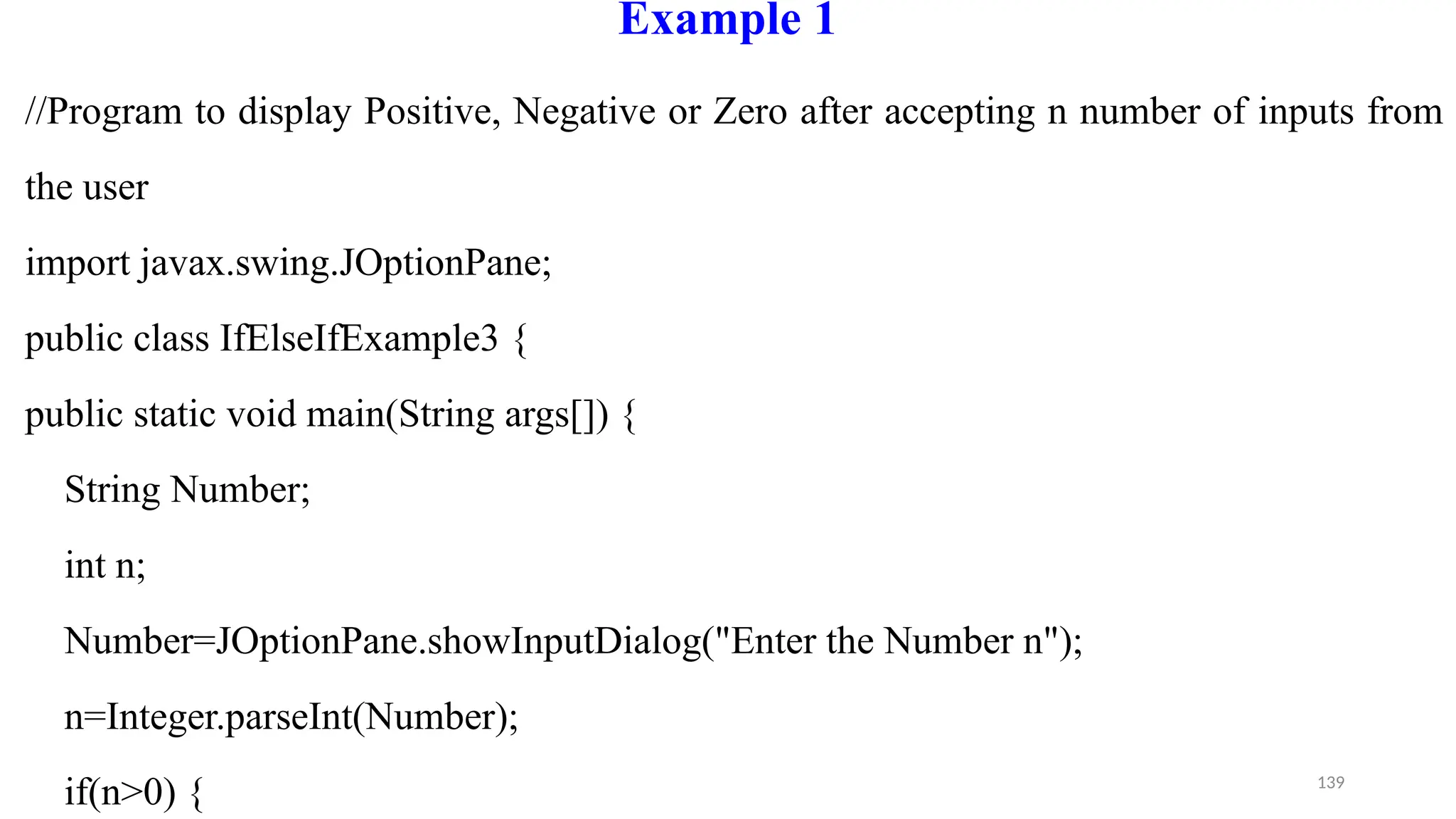 139
Example 1
//Program to display Positive, Negative or Zero after accepting n number of inputs from
the user
import javax.swing.JOptionPane;
public class IfElseIfExample3 {
public static void main(String args[]) {
String Number;
int n;
Number=JOptionPane.showInputDialog("Enter the Number n");
n=Integer.parseInt(Number);
if(n>0) {
 