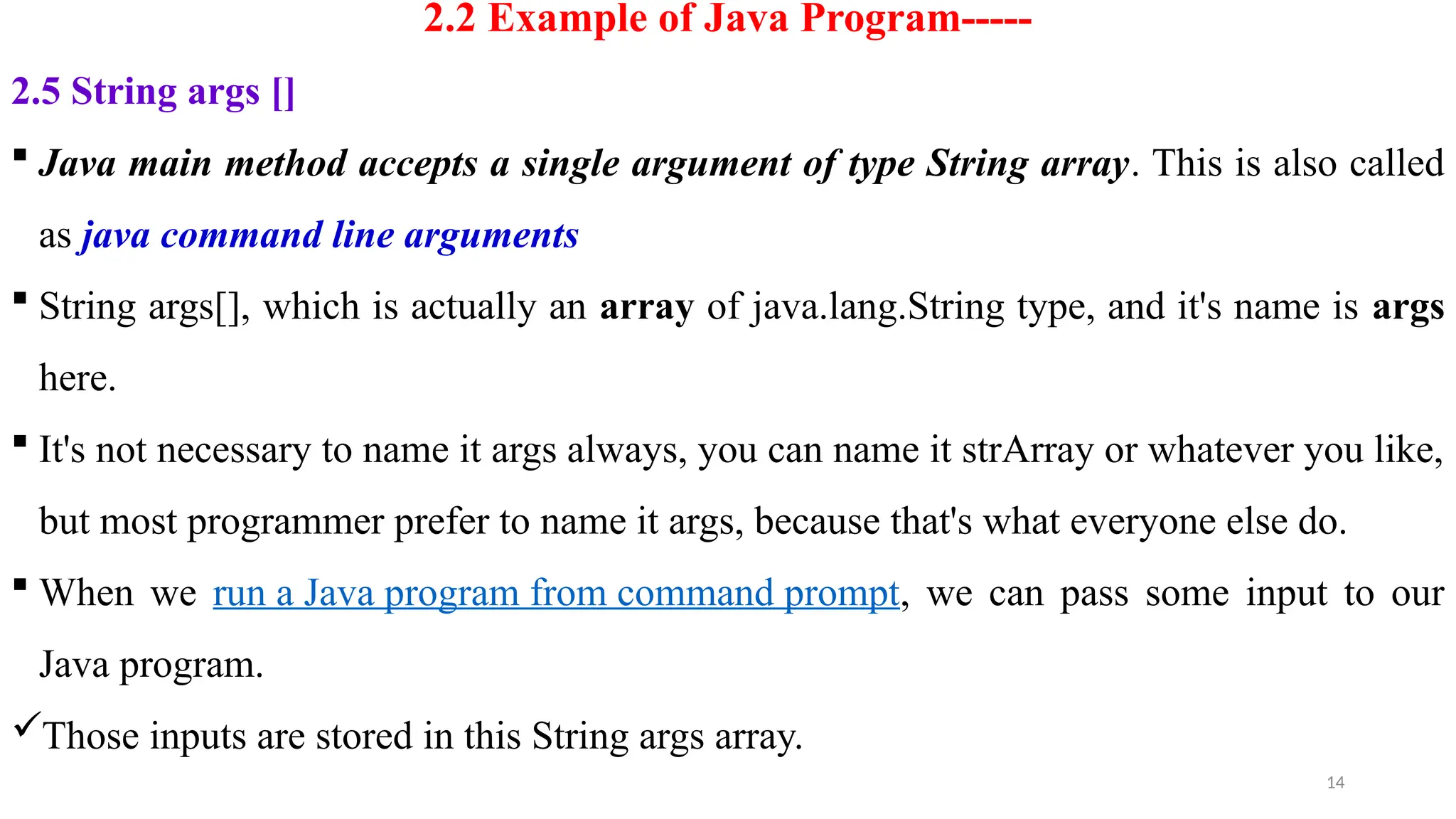 14
2.2 Example of Java Program-----
2.5 String args []
 Java main method accepts a single argument of type String array. This is also called
as java command line arguments
 String args[], which is actually an array of java.lang.String type, and it's name is args
here.
 It's not necessary to name it args always, you can name it strArray or whatever you like,
but most programmer prefer to name it args, because that's what everyone else do.
 When we run a Java program from command prompt, we can pass some input to our
Java program.
Those inputs are stored in this String args array.
 