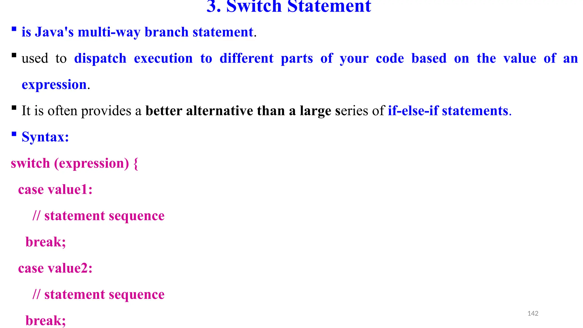 142
3. Switch Statement
 is Java's multi-way branch statement.
 used to dispatch execution to different parts of your code based on the value of an
expression.
 It is often provides a better alternative than a large series of if-else-if statements.
 Syntax:
switch (expression) {
case value1:
// statement sequence
break;
case value2:
// statement sequence
break;
 