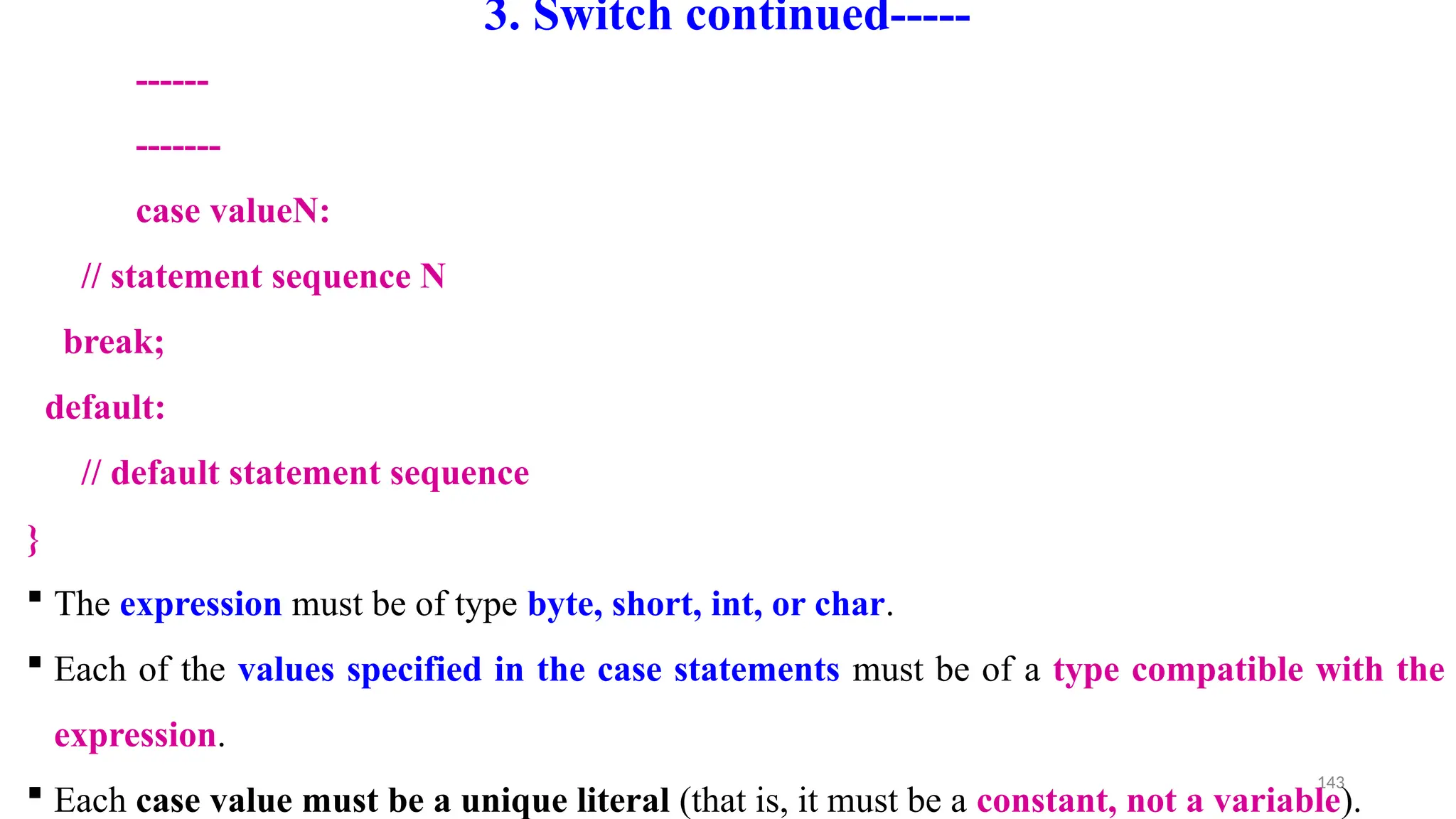 143
3. Switch continued-----
------
-------
case valueN:
// statement sequence N
break;
default:
// default statement sequence
}
 The expression must be of type byte, short, int, or char.
 Each of the values specified in the case statements must be of a type compatible with the
expression.
 Each case value must be a unique literal (that is, it must be a constant, not a variable).
 