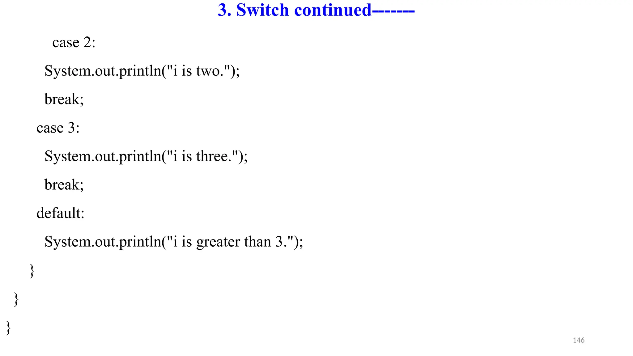 146
3. Switch continued-------
case 2:
System.out.println("i is two.");
break;
case 3:
System.out.println("i is three.");
break;
default:
System.out.println("i is greater than 3.");
}
}
}
 