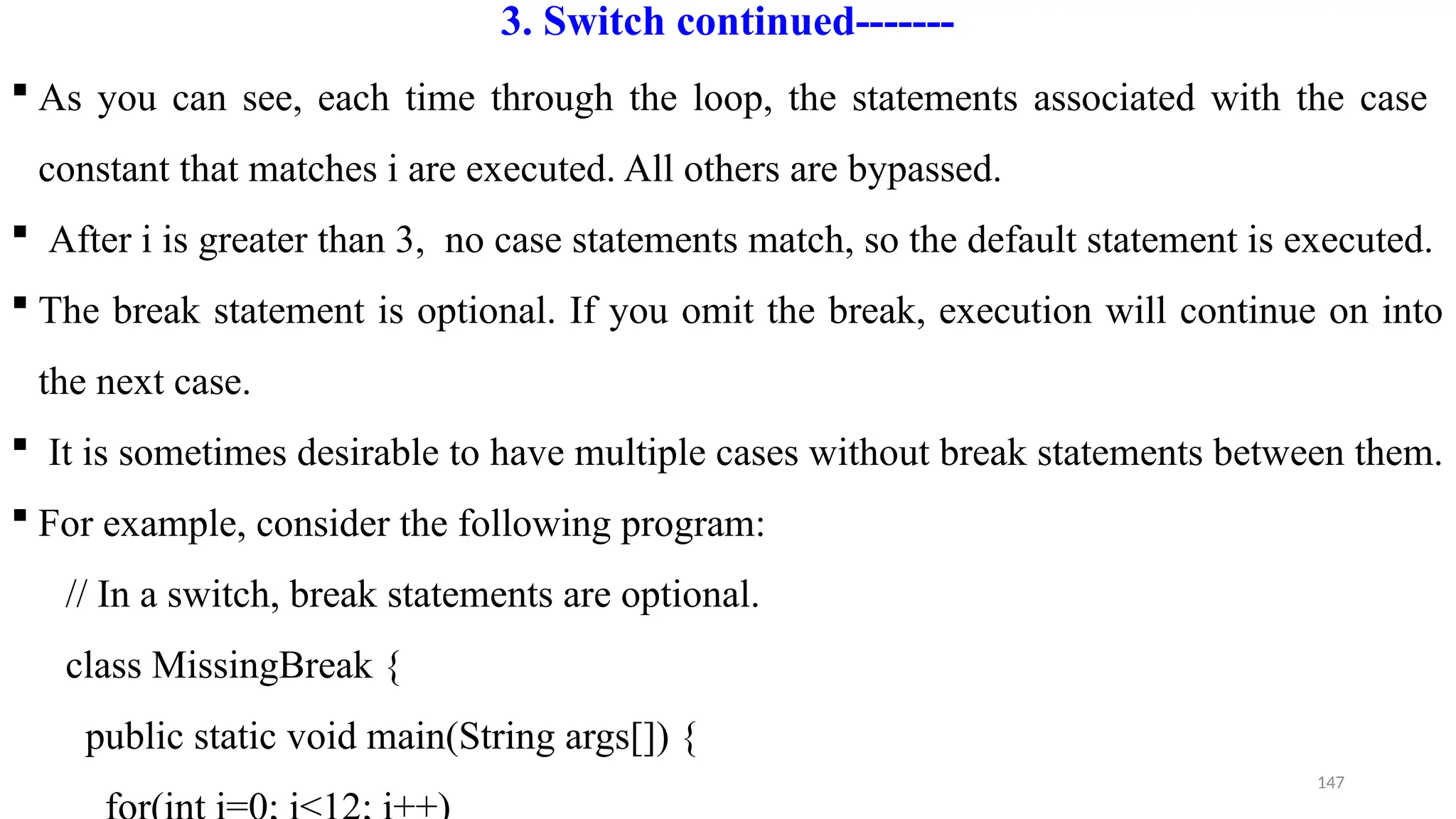 147
3. Switch continued-------
 As you can see, each time through the loop, the statements associated with the case
constant that matches i are executed. All others are bypassed.
 After i is greater than 3, no case statements match, so the default statement is executed.
 The break statement is optional. If you omit the break, execution will continue on into
the next case.
 It is sometimes desirable to have multiple cases without break statements between them.
 For example, consider the following program:
// In a switch, break statements are optional.
class MissingBreak {
public static void main(String args[]) {
 