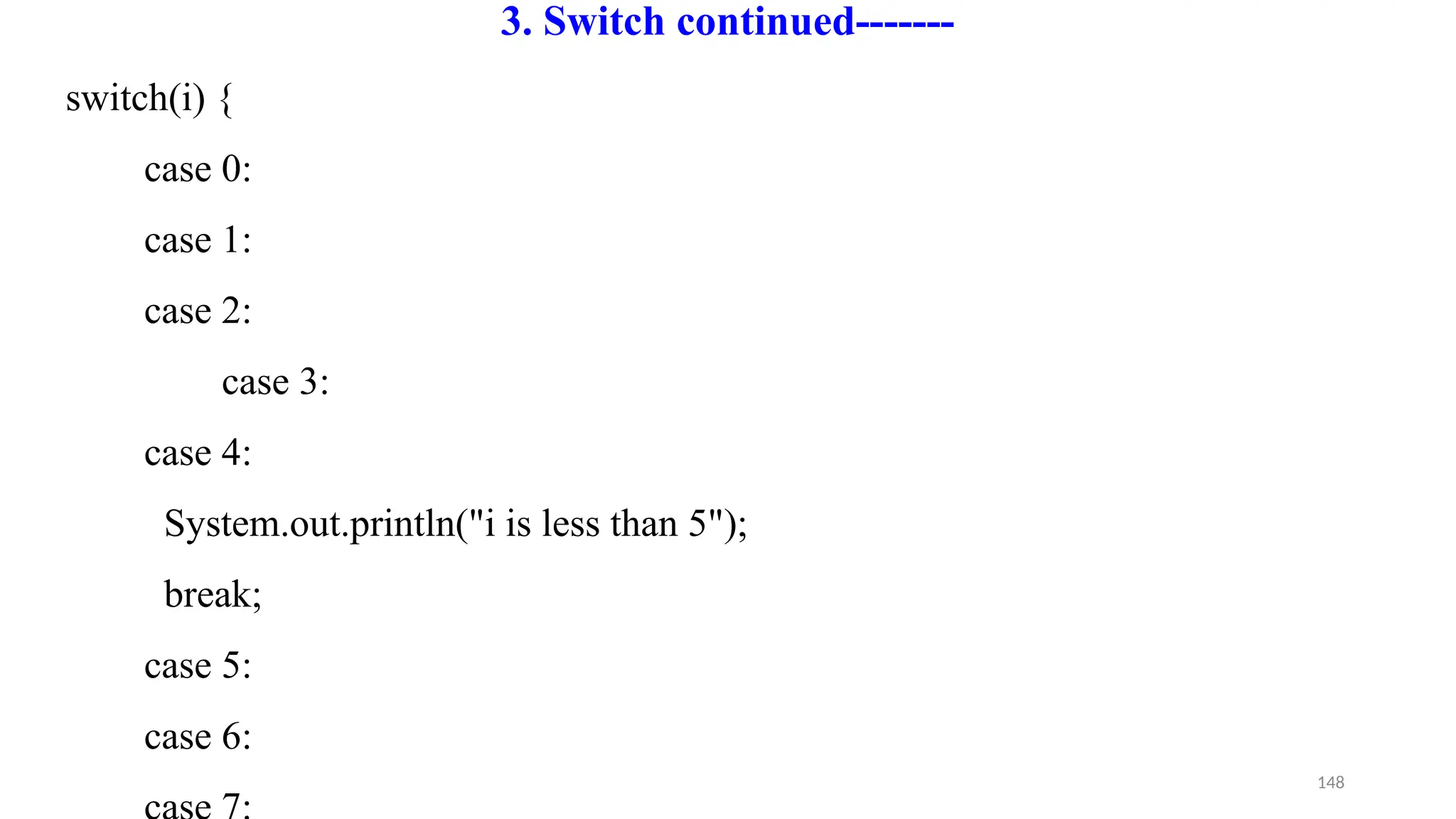 148
3. Switch continued-------
switch(i) {
case 0:
case 1:
case 2:
case 3:
case 4:
System.out.println("i is less than 5");
break;
case 5:
case 6:
 