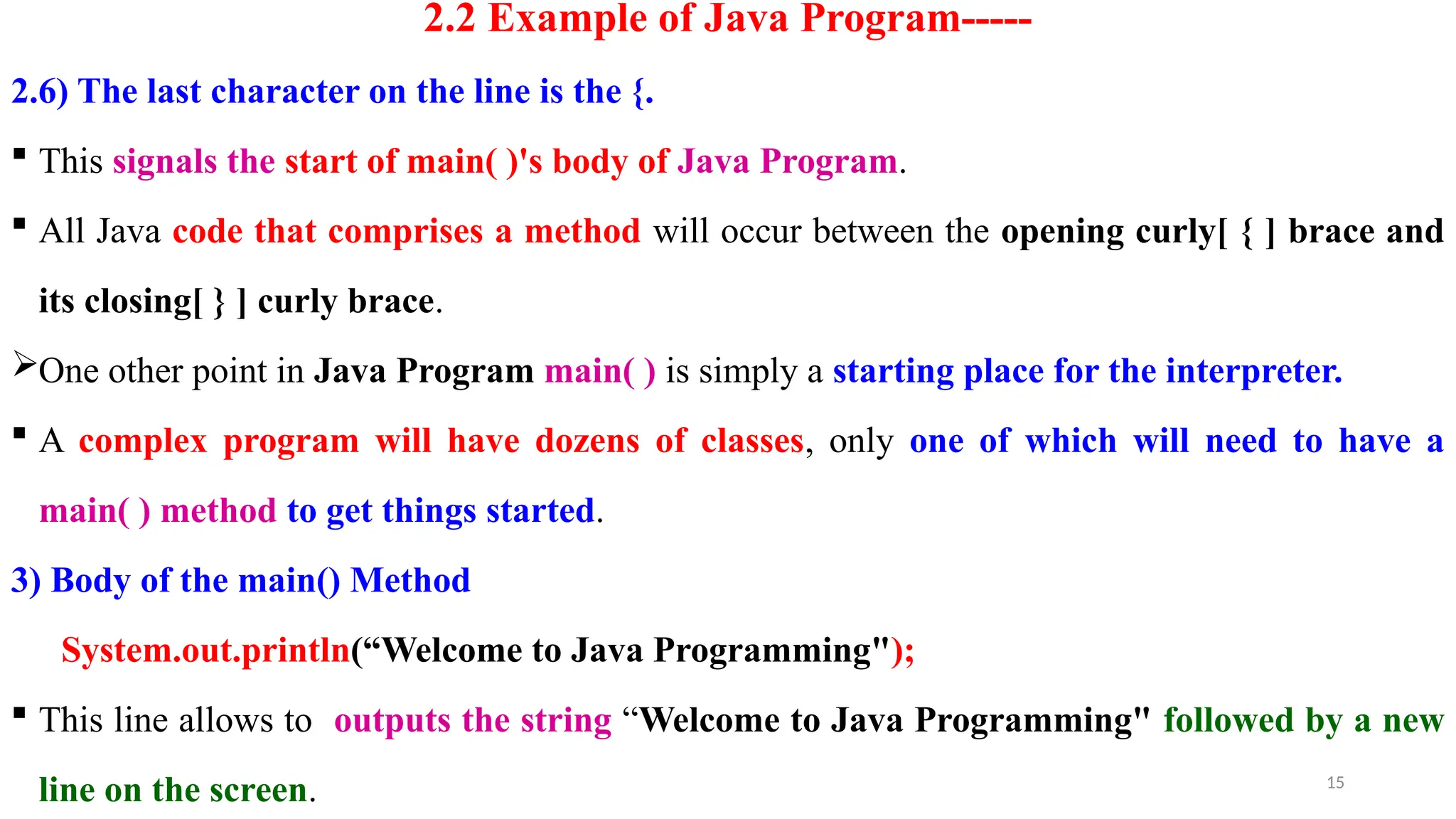 15
2.2 Example of Java Program-----
2.6) The last character on the line is the {.
 This signals the start of main( )'s body of Java Program.
 All Java code that comprises a method will occur between the opening curly[ { ] brace and
its closing[ } ] curly brace.
One other point in Java Program main( ) is simply a starting place for the interpreter.
 A complex program will have dozens of classes, only one of which will need to have a
main( ) method to get things started.
3) Body of the main() Method
System.out.println(“Welcome to Java Programming");
 This line allows to outputs the string “Welcome to Java Programming" followed by a new
line on the screen.
 