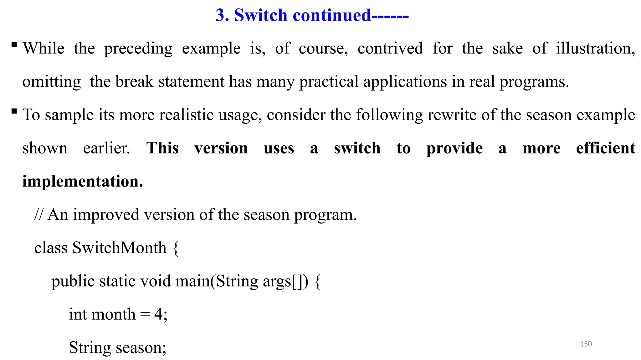150
 While the preceding example is, of course, contrived for the sake of illustration,
omitting the break statement has many practical applications in real programs.
 To sample its more realistic usage, consider the following rewrite of the season example
shown earlier. This version uses a switch to provide a more efficient
implementation.
// An improved version of the season program.
class SwitchMonth {
public static void main(String args[]) {
int month = 4;
String season;
3. Switch continued------
 
