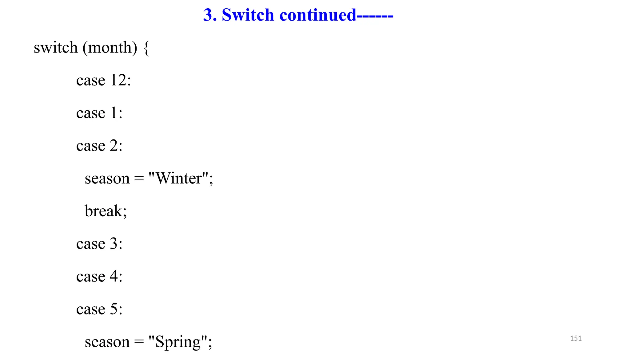 151
switch (month) {
case 12:
case 1:
case 2:
season = "Winter";
break;
case 3:
case 4:
case 5:
season = "Spring";
3. Switch continued------
 