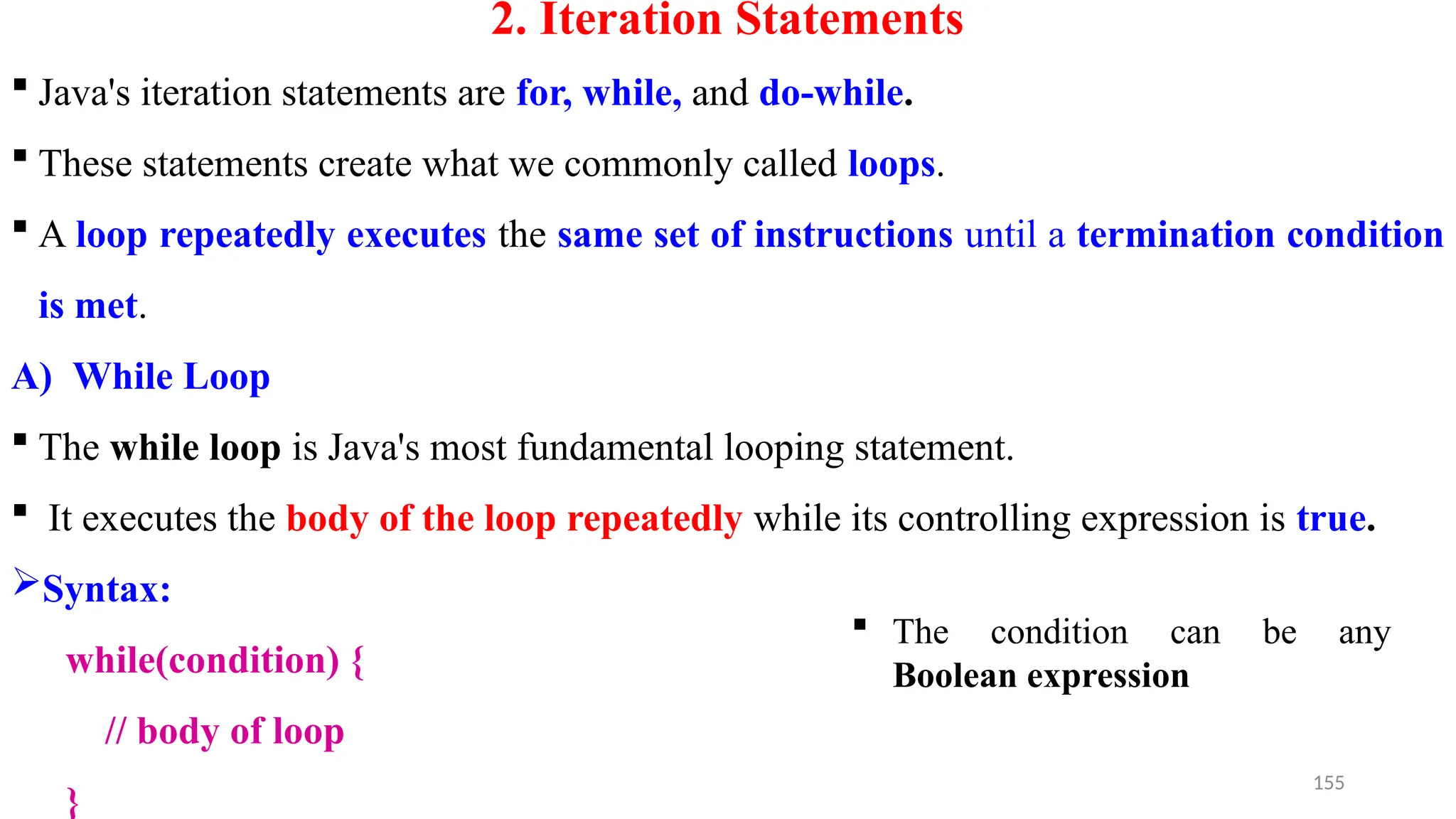 2. Iteration Statements
 Java's iteration statements are for, while, and do-while.
 These statements create what we commonly called loops.
 A loop repeatedly executes the same set of instructions until a termination condition
is met.
A) While Loop
 The while loop is Java's most fundamental looping statement.
 It executes the body of the loop repeatedly while its controlling expression is true.
Syntax:
while(condition) {
// body of loop
}
155
 The condition can be any
Boolean expression
 