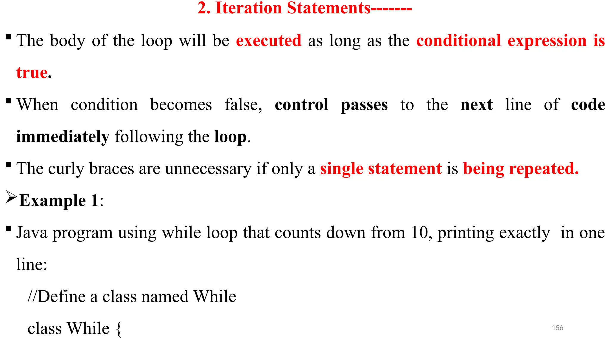 156
2. Iteration Statements-------
 The body of the loop will be executed as long as the conditional expression is
true.
 When condition becomes false, control passes to the next line of code
immediately following the loop.
 The curly braces are unnecessary if only a single statement is being repeated.
Example 1:
 Java program using while loop that counts down from 10, printing exactly in one
line:
//Define a class named While
class While {
 