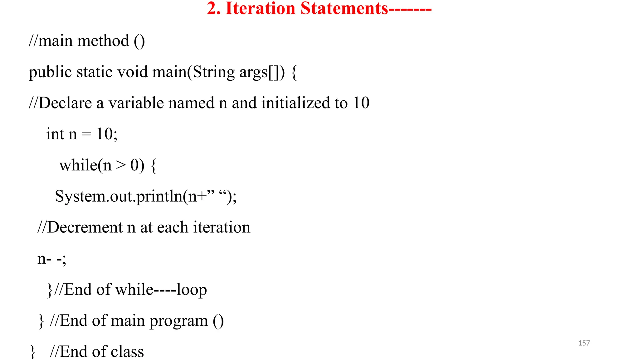 157
2. Iteration Statements-------
//main method ()
public static void main(String args[]) {
//Declare a variable named n and initialized to 10
int n = 10;
while(n > 0) {
System.out.println(n+” “);
//Decrement n at each iteration
n- -;
}//End of while----loop
} //End of main program ()
} //End of class
 