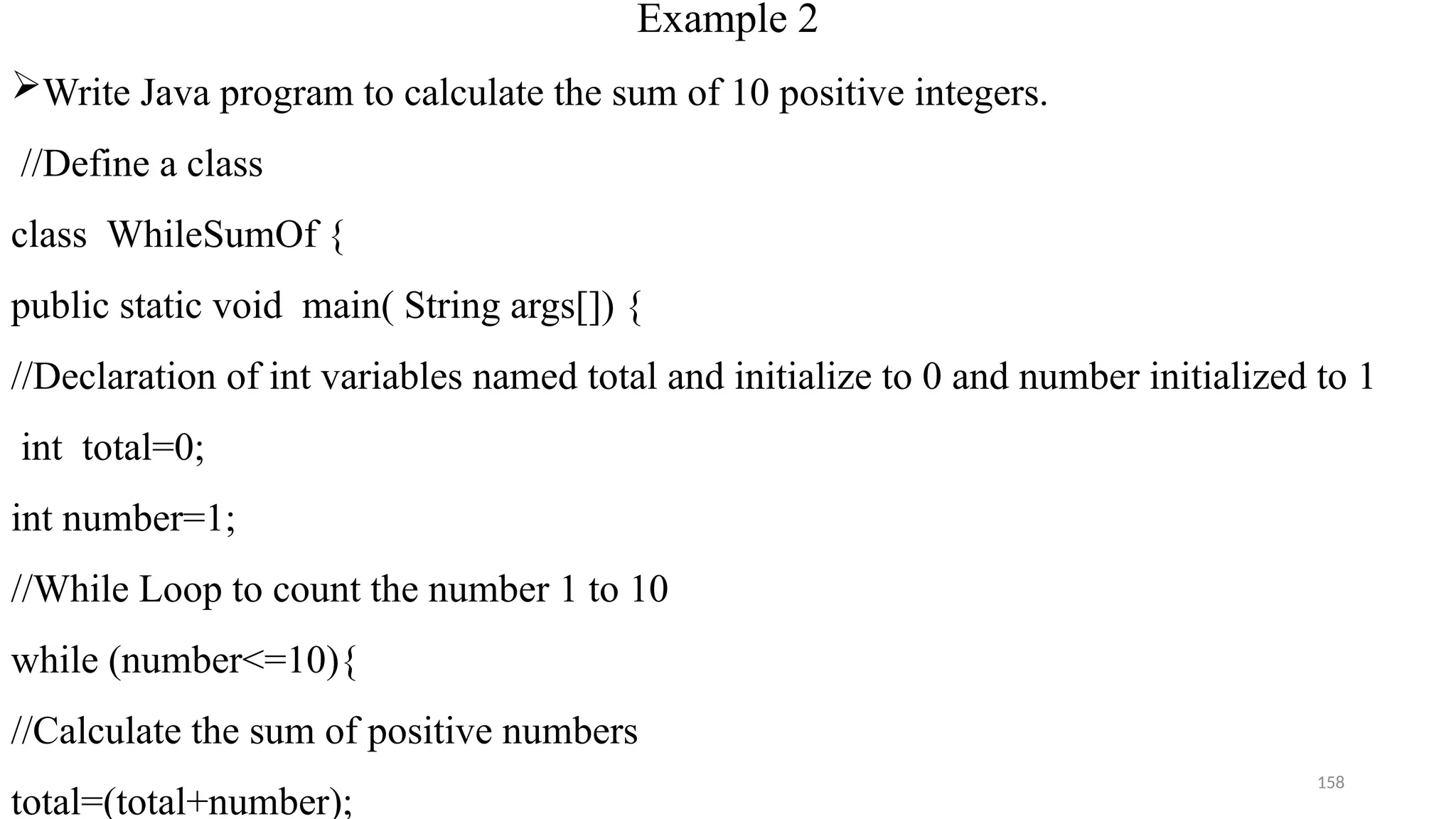 158
Example 2
Write Java program to calculate the sum of 10 positive integers.
//Define a class
class WhileSumOf {
public static void main( String args[]) {
//Declaration of int variables named total and initialize to 0 and number initialized to 1
int total=0;
int number=1;
//While Loop to count the number 1 to 10
while (number<=10){
//Calculate the sum of positive numbers
total=(total+number);
 