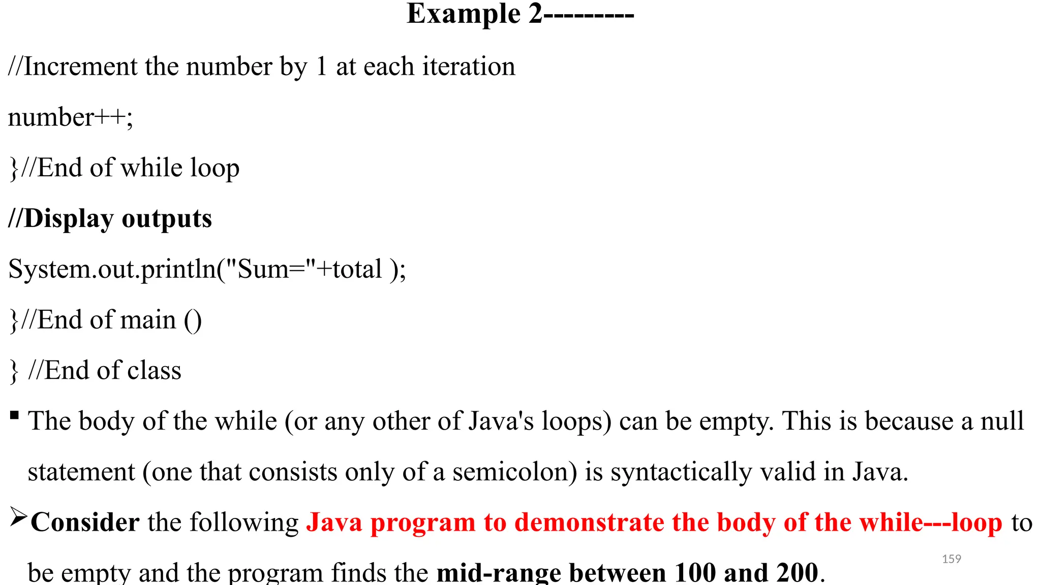 159
Example 2---------
//Increment the number by 1 at each iteration
number++;
}//End of while loop
//Display outputs
System.out.println("Sum="+total );
}//End of main ()
} //End of class
 The body of the while (or any other of Java's loops) can be empty. This is because a null
statement (one that consists only of a semicolon) is syntactically valid in Java.
Consider the following Java program to demonstrate the body of the while---loop to
be empty and the program finds the mid-range between 100 and 200.
 