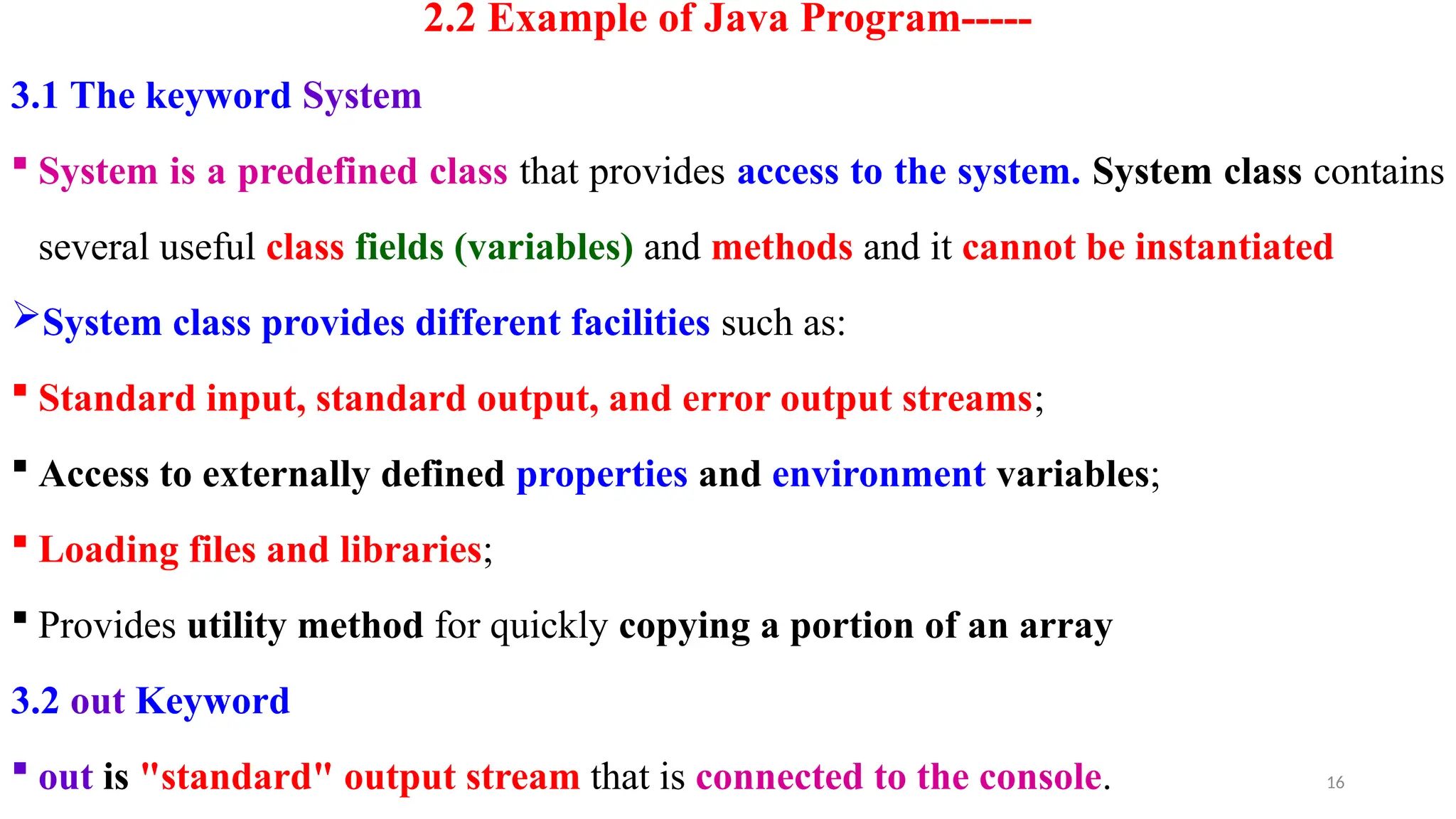 16
2.2 Example of Java Program-----
3.1 The keyword System
 System is a predefined class that provides access to the system. System class contains
several useful class fields (variables) and methods and it cannot be instantiated
System class provides different facilities such as:
 Standard input, standard output, and error output streams;
 Access to externally defined properties and environment variables;
 Loading files and libraries;
 Provides utility method for quickly copying a portion of an array
3.2 out Keyword
 out is "standard" output stream that is connected to the console.
 