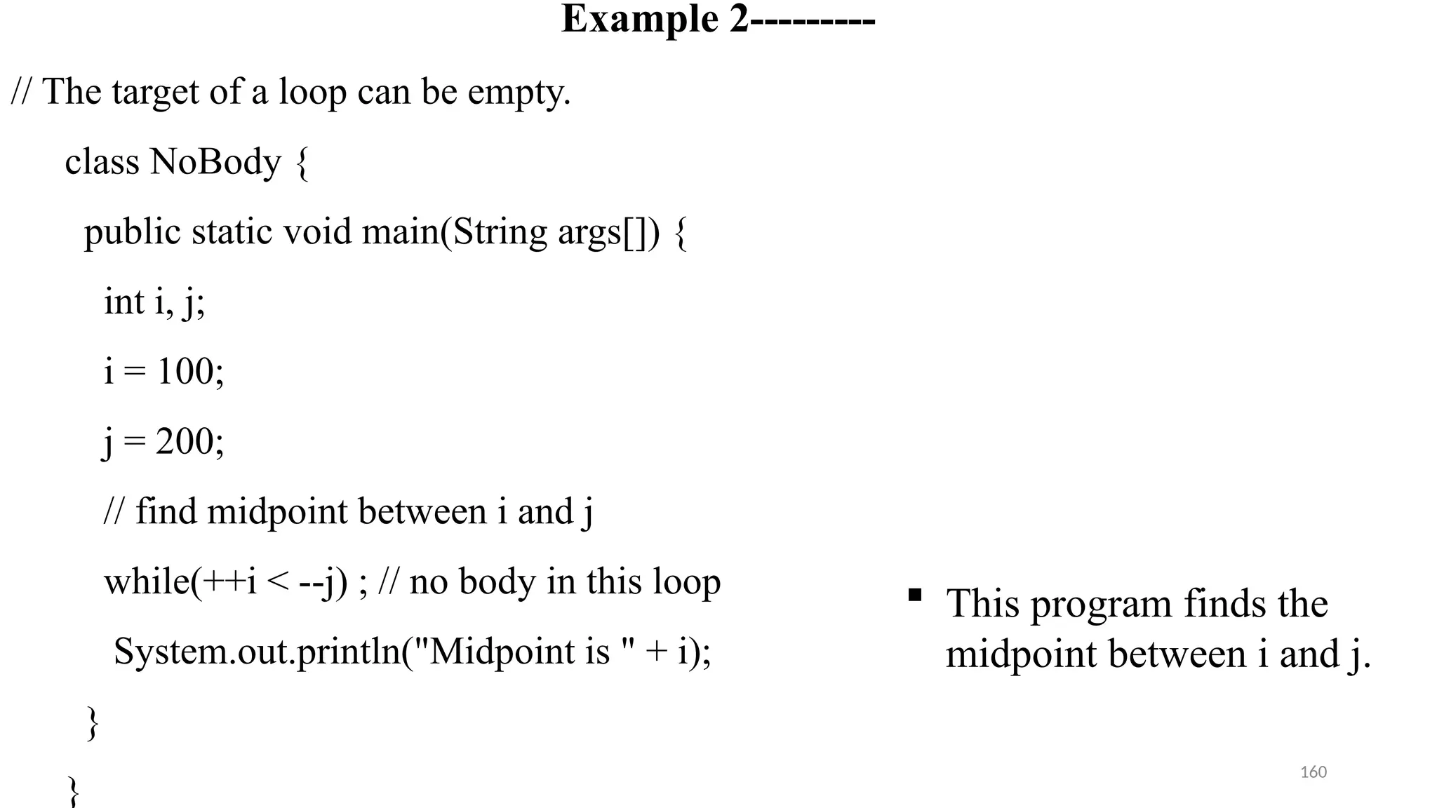 160
Example 2---------
// The target of a loop can be empty.
class NoBody {
public static void main(String args[]) {
int i, j;
i = 100;
j = 200;
// find midpoint between i and j
while(++i < --j) ; // no body in this loop
System.out.println("Midpoint is " + i);
}
}
 This program finds the
midpoint between i and j.
 