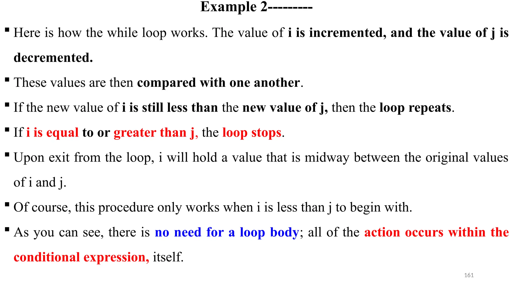161
Example 2---------
 Here is how the while loop works. The value of i is incremented, and the value of j is
decremented.
 These values are then compared with one another.
 If the new value of i is still less than the new value of j, then the loop repeats.
 If i is equal to or greater than j, the loop stops.
 Upon exit from the loop, i will hold a value that is midway between the original values
of i and j.
 Of course, this procedure only works when i is less than j to begin with.
 As you can see, there is no need for a loop body; all of the action occurs within the
conditional expression, itself.
 