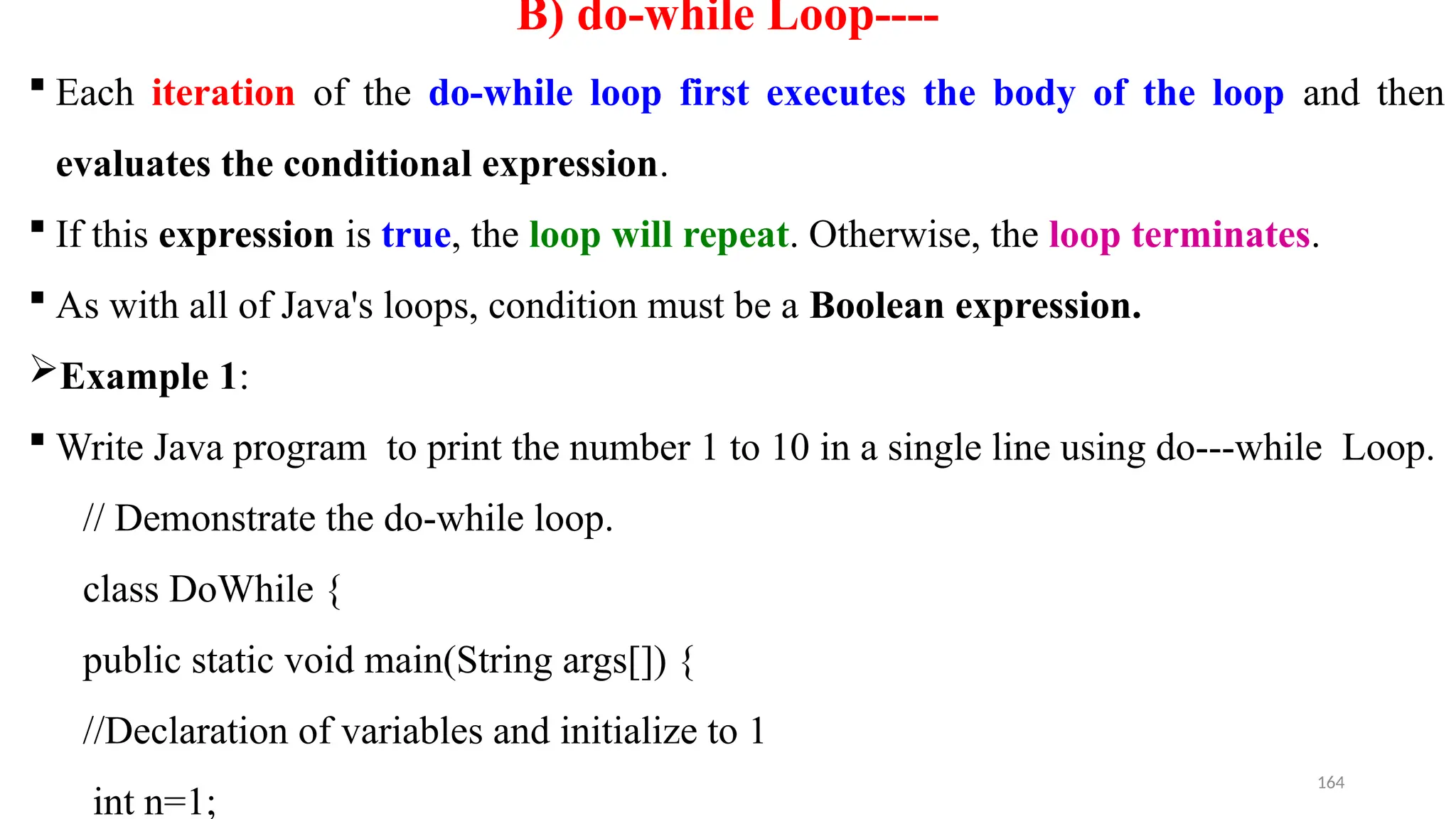 164
B) do-while Loop----
 Each iteration of the do-while loop first executes the body of the loop and then
evaluates the conditional expression.
 If this expression is true, the loop will repeat. Otherwise, the loop terminates.
 As with all of Java's loops, condition must be a Boolean expression.
Example 1:
 Write Java program to print the number 1 to 10 in a single line using do---while Loop.
// Demonstrate the do-while loop.
class DoWhile {
public static void main(String args[]) {
//Declaration of variables and initialize to 1
int n=1;
 