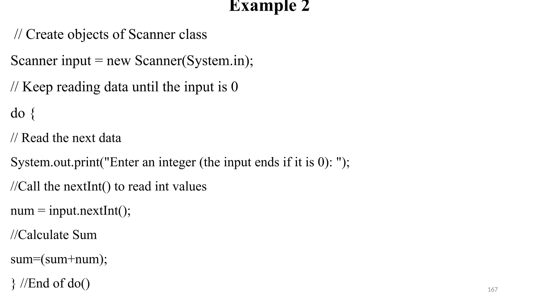 167
Example 2
// Create objects of Scanner class
Scanner input = new Scanner(System.in);
// Keep reading data until the input is 0
do {
// Read the next data
System.out.print("Enter an integer (the input ends if it is 0): ");
//Call the nextInt() to read int values
num = input.nextInt();
//Calculate Sum
sum=(sum+num);
} //End of do()
 