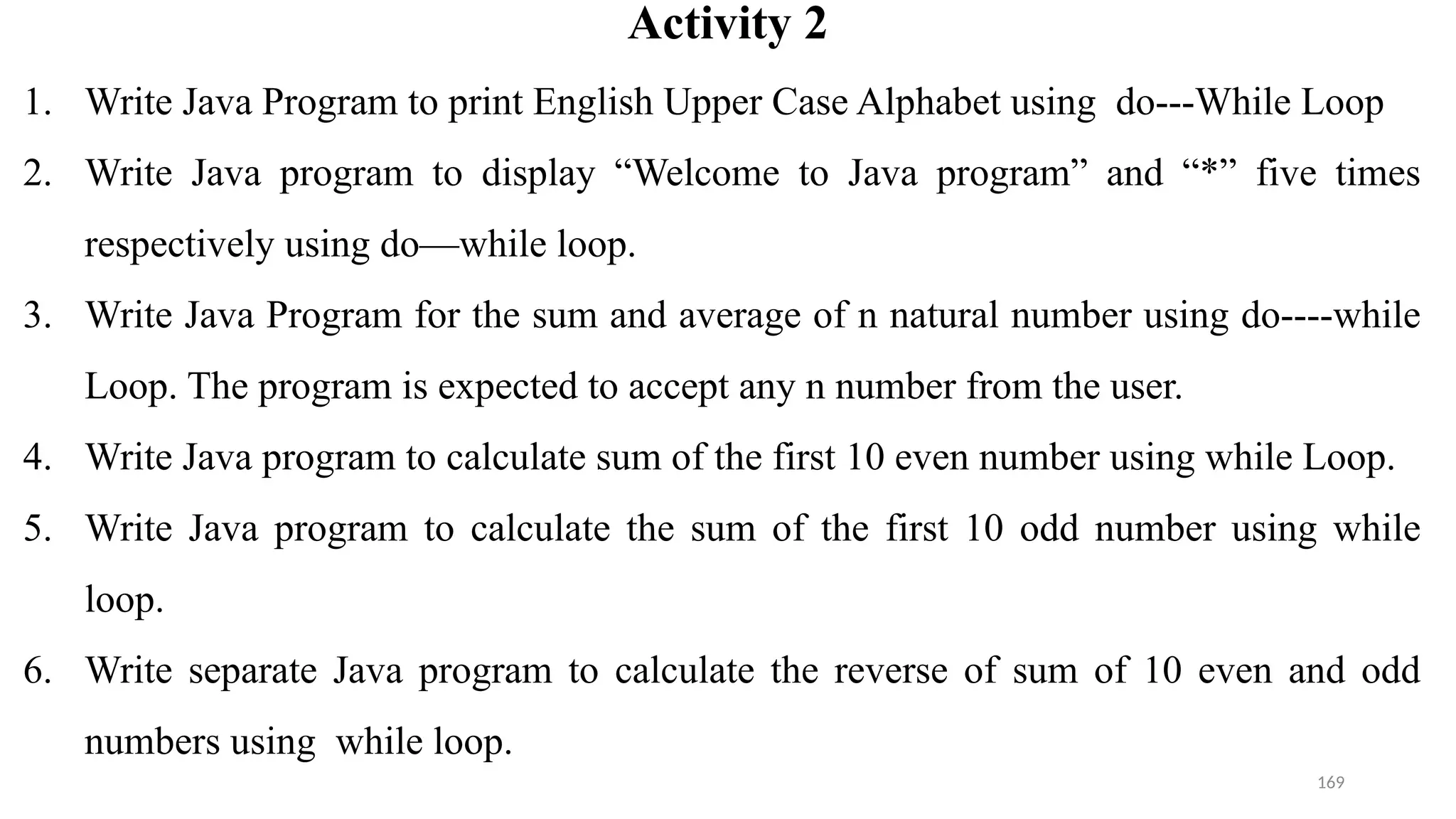 169
Activity 2
1. Write Java Program to print English Upper Case Alphabet using do---While Loop
2. Write Java program to display “Welcome to Java program” and “*” five times
respectively using do—while loop.
3. Write Java Program for the sum and average of n natural number using do----while
Loop. The program is expected to accept any n number from the user.
4. Write Java program to calculate sum of the first 10 even number using while Loop.
5. Write Java program to calculate the sum of the first 10 odd number using while
loop.
6. Write separate Java program to calculate the reverse of sum of 10 even and odd
numbers using while loop.
 