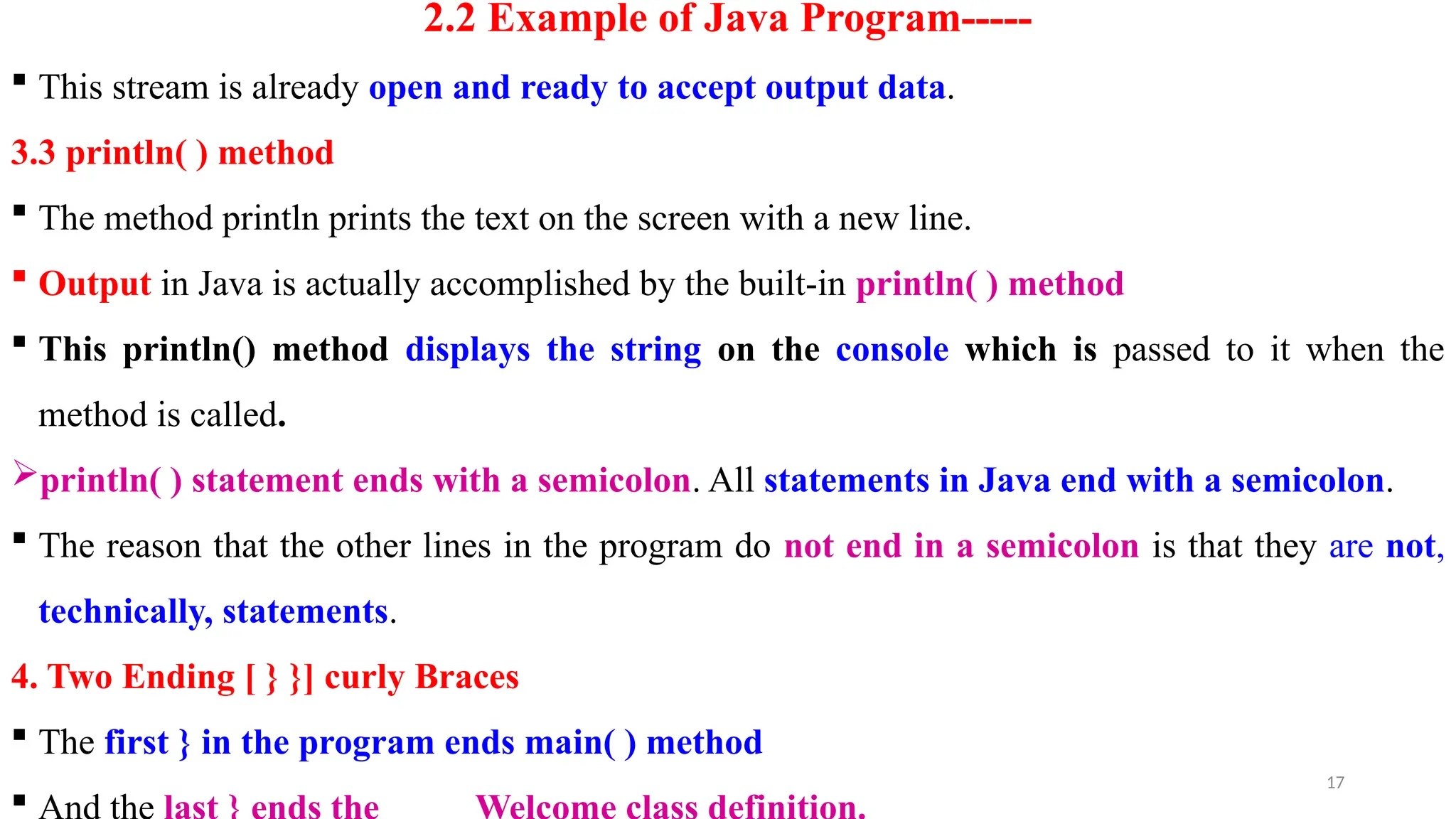 17
2.2 Example of Java Program-----
 This stream is already open and ready to accept output data.
3.3 println( ) method
 The method println prints the text on the screen with a new line.
 Output in Java is actually accomplished by the built-in println( ) method
 This println() method displays the string on the console which is passed to it when the
method is called.
println( ) statement ends with a semicolon. All statements in Java end with a semicolon.
 The reason that the other lines in the program do not end in a semicolon is that they are not,
technically, statements.
4. Two Ending [ } }] curly Braces
 The first } in the program ends main( ) method

 