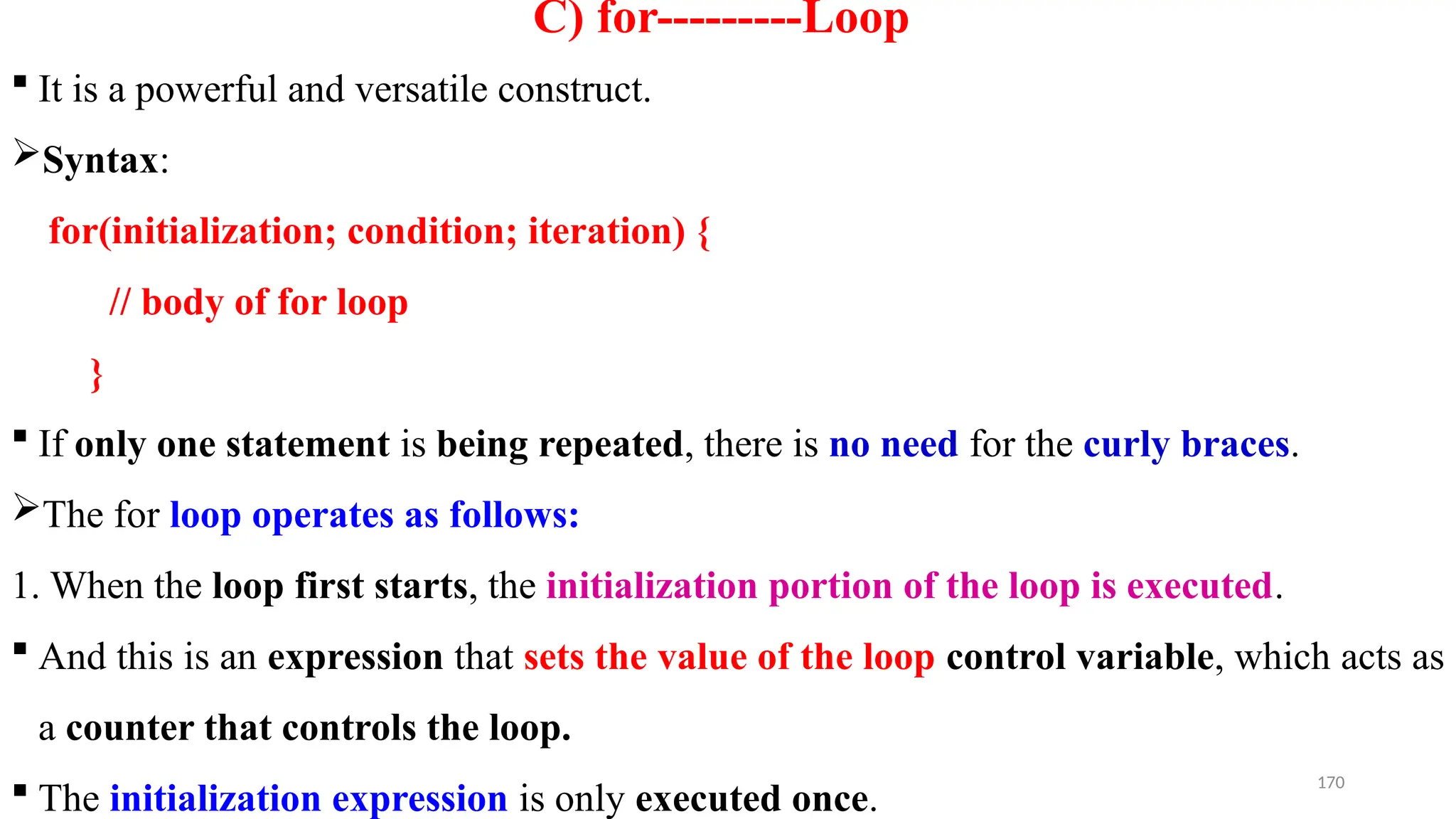170
C) for---------Loop
 It is a powerful and versatile construct.
Syntax:
for(initialization; condition; iteration) {
// body of for loop
}
 If only one statement is being repeated, there is no need for the curly braces.
The for loop operates as follows:
1. When the loop first starts, the initialization portion of the loop is executed.
 And this is an expression that sets the value of the loop control variable, which acts as
a counter that controls the loop.
 The initialization expression is only executed once.
 