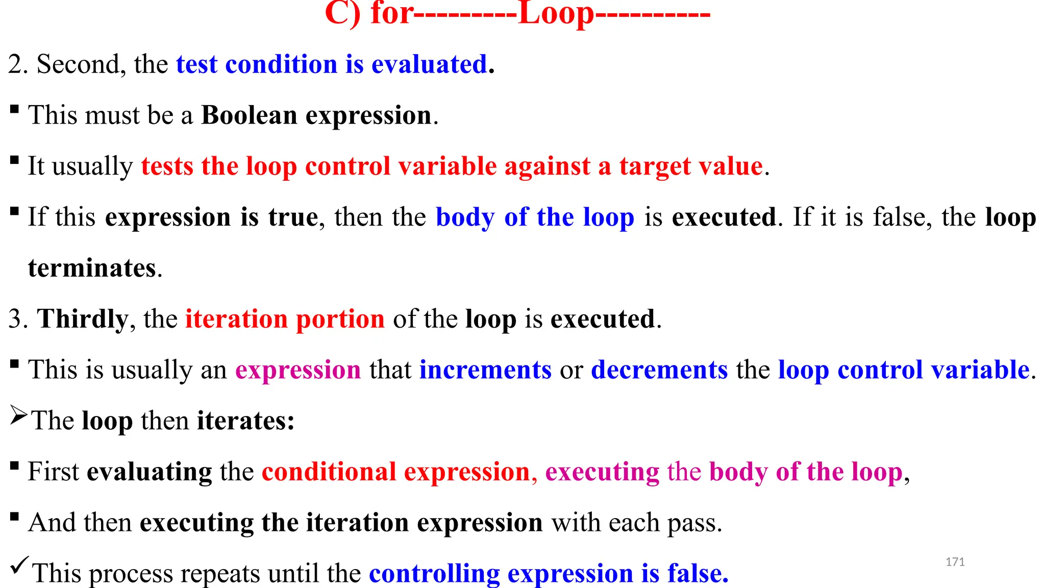 171
C) for---------Loop----------
2. Second, the test condition is evaluated.
 This must be a Boolean expression.
 It usually tests the loop control variable against a target value.
 If this expression is true, then the body of the loop is executed. If it is false, the loop
terminates.
3. Thirdly, the iteration portion of the loop is executed.
 This is usually an expression that increments or decrements the loop control variable.
The loop then iterates:
 First evaluating the conditional expression, executing the body of the loop,
 And then executing the iteration expression with each pass.
This process repeats until the controlling expression is false.
 
