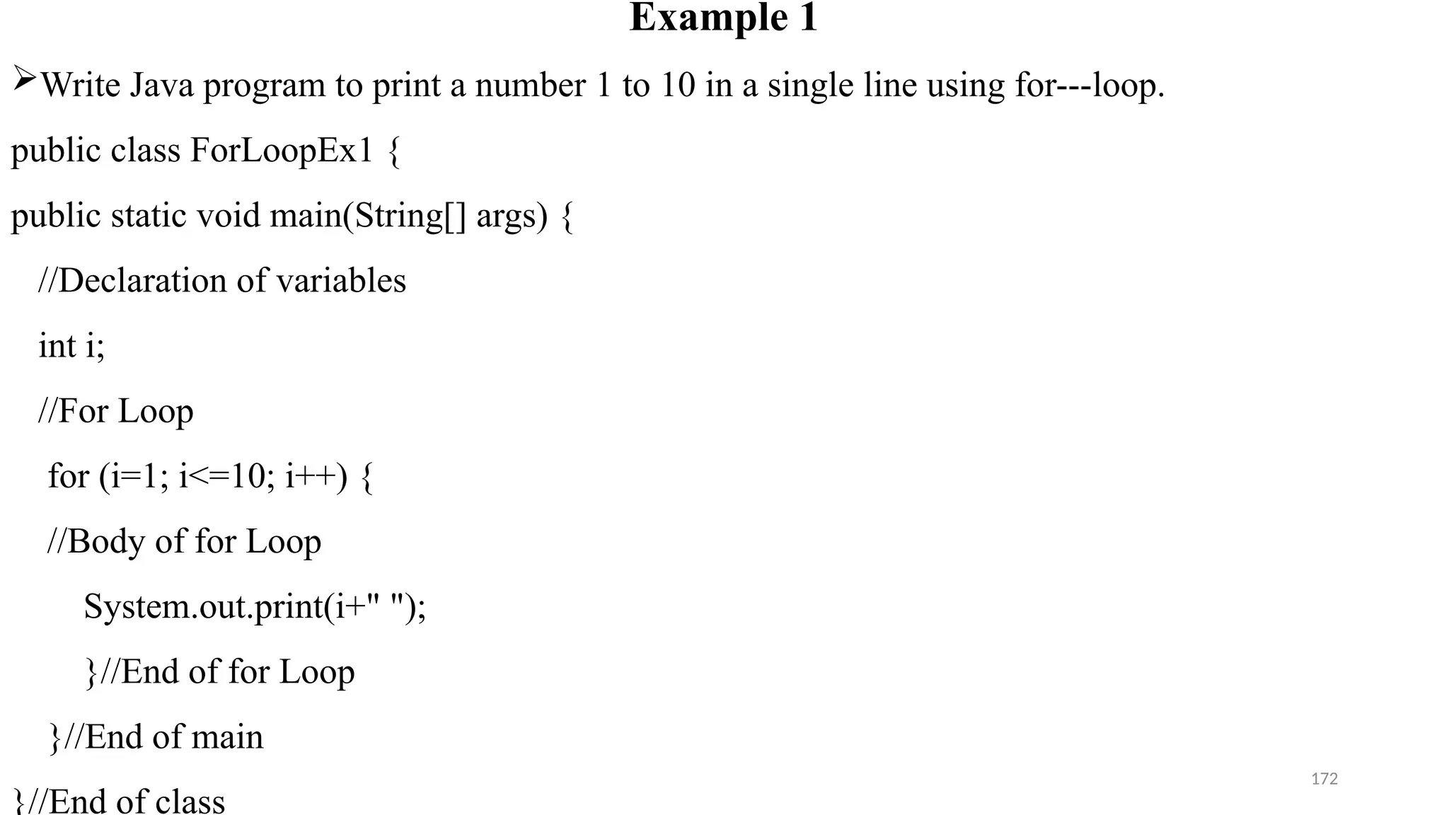 172
Example 1
Write Java program to print a number 1 to 10 in a single line using for---loop.
public class ForLoopEx1 {
public static void main(String[] args) {
//Declaration of variables
int i;
//For Loop
for (i=1; i<=10; i++) {
//Body of for Loop
System.out.print(i+" ");
}//End of for Loop
}//End of main
}//End of class
 