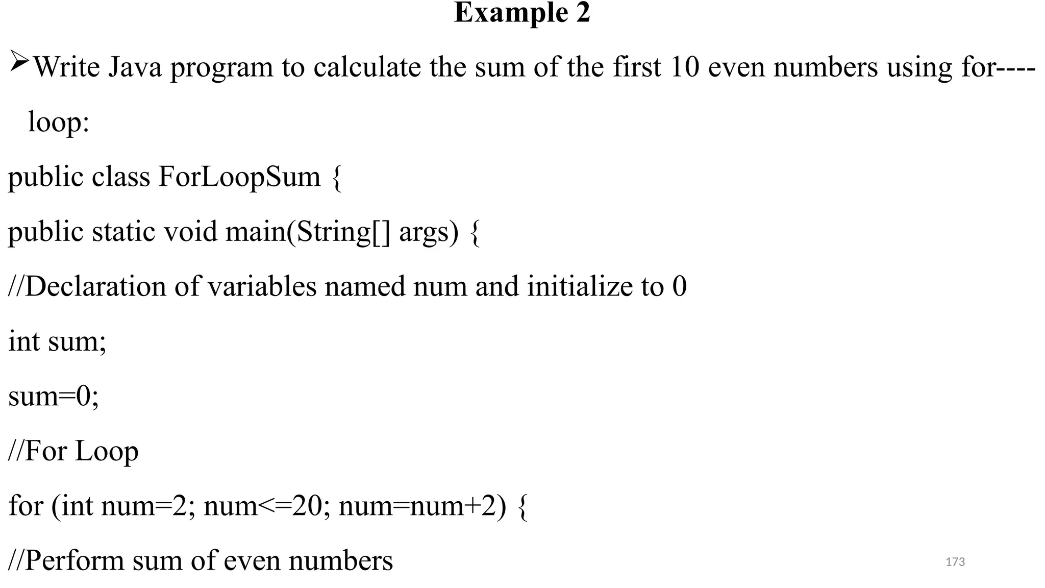 173
Example 2
Write Java program to calculate the sum of the first 10 even numbers using for----
loop:
public class ForLoopSum {
public static void main(String[] args) {
//Declaration of variables named num and initialize to 0
int sum;
sum=0;
//For Loop
for (int num=2; num<=20; num=num+2) {
//Perform sum of even numbers
 
