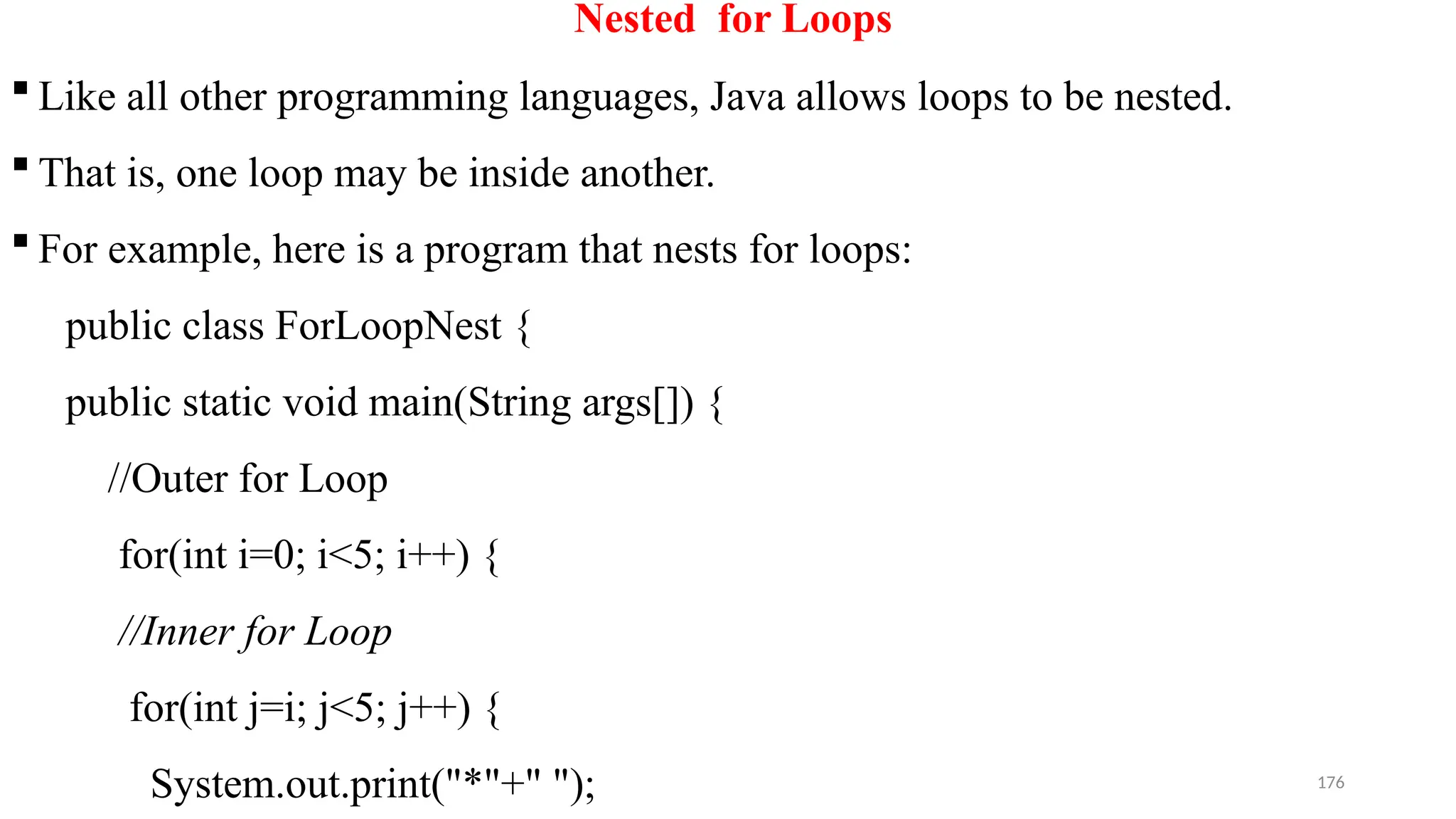 176
Nested for Loops
 Like all other programming languages, Java allows loops to be nested.
 That is, one loop may be inside another.
 For example, here is a program that nests for loops:
public class ForLoopNest {
public static void main(String args[]) {
//Outer for Loop
for(int i=0; i<5; i++) {
//Inner for Loop
for(int j=i; j<5; j++) {
System.out.print("*"+" ");
 