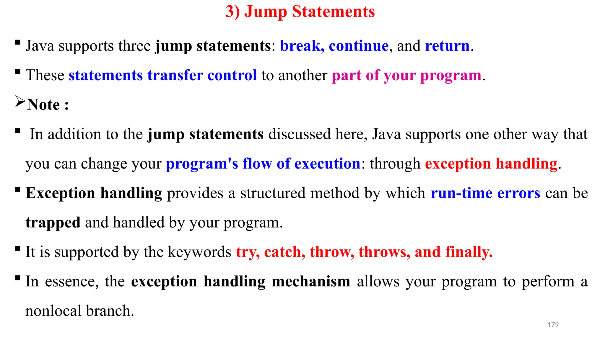 179
3) Jump Statements
 Java supports three jump statements: break, continue, and return.
 These statements transfer control to another part of your program.
Note :
 In addition to the jump statements discussed here, Java supports one other way that
you can change your program's flow of execution: through exception handling.
 Exception handling provides a structured method by which run-time errors can be
trapped and handled by your program.
 It is supported by the keywords try, catch, throw, throws, and finally.
 In essence, the exception handling mechanism allows your program to perform a
nonlocal branch.
 