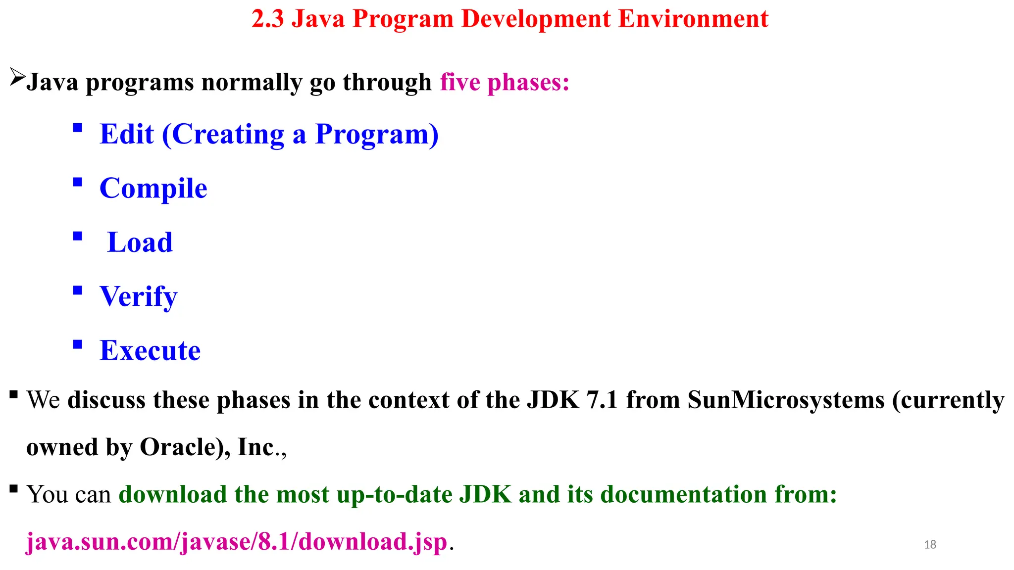 2.3 Java Program Development Environment
Java programs normally go through five phases:
 Edit (Creating a Program)
 Compile
 Load
 Verify
 Execute
 We discuss these phases in the context of the JDK 7.1 from SunMicrosystems (currently
owned by Oracle), Inc.,
 You can download the most up-to-date JDK and its documentation from:
java.sun.com/javase/8.1/download.jsp. 18
 