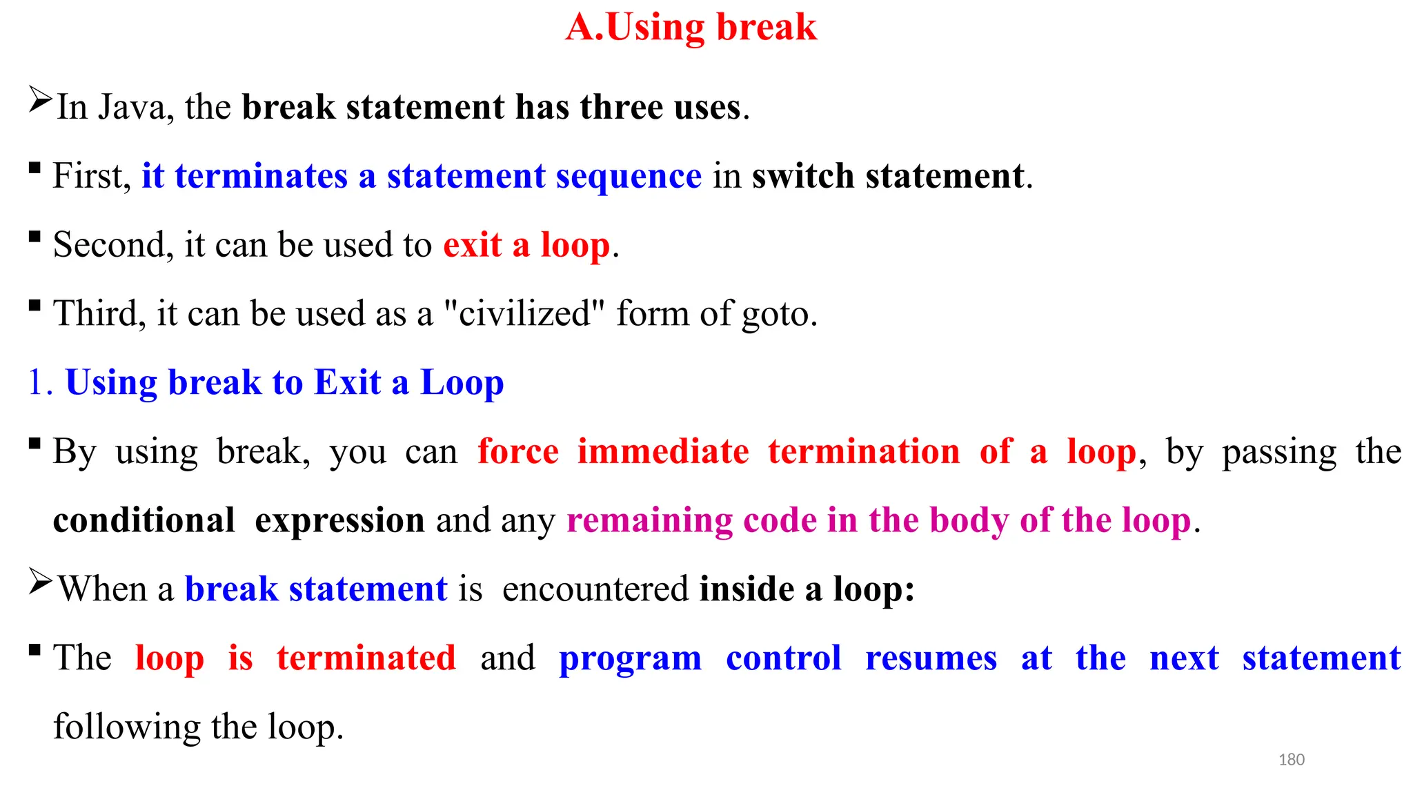 180
A.Using break
In Java, the break statement has three uses.
 First, it terminates a statement sequence in switch statement.
 Second, it can be used to exit a loop.
 Third, it can be used as a "civilized" form of goto.
1. Using break to Exit a Loop
 By using break, you can force immediate termination of a loop, by passing the
conditional expression and any remaining code in the body of the loop.
When a break statement is encountered inside a loop:
 The loop is terminated and program control resumes at the next statement
following the loop.
 