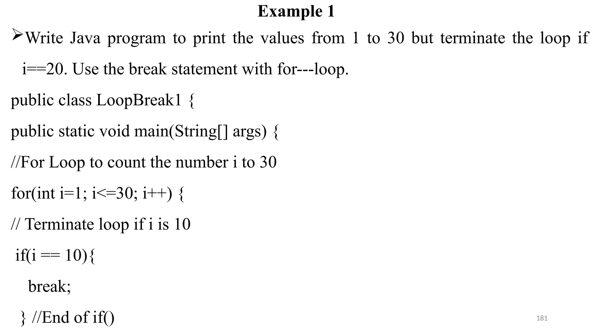 181
Example 1
Write Java program to print the values from 1 to 30 but terminate the loop if
i==20. Use the break statement with for---loop.
public class LoopBreak1 {
public static void main(String[] args) {
//For Loop to count the number i to 30
for(int i=1; i<=30; i++) {
// Terminate loop if i is 10
if(i == 10){
break;
} //End of if()
 