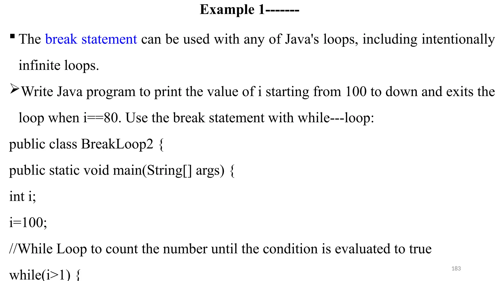 183
Example 1-------
 The break statement can be used with any of Java's loops, including intentionally
infinite loops.
Write Java program to print the value of i starting from 100 to down and exits the
loop when i==80. Use the break statement with while---loop:
public class BreakLoop2 {
public static void main(String[] args) {
int i;
i=100;
//While Loop to count the number until the condition is evaluated to true
while(i>1) {
 