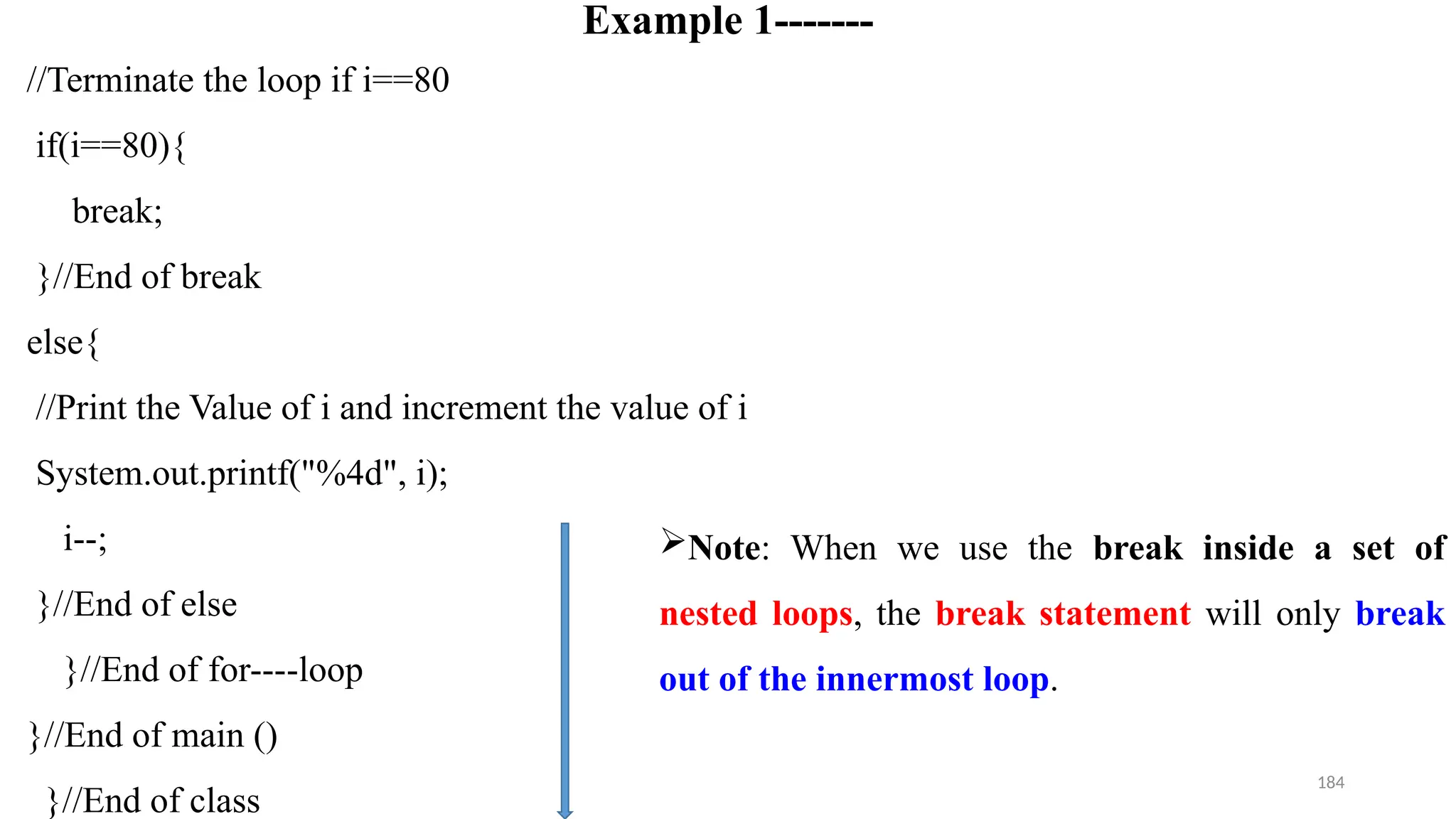 184
Example 1-------
//Terminate the loop if i==80
if(i==80){
break;
}//End of break
else{
//Print the Value of i and increment the value of i
System.out.printf("%4d", i);
i--;
}//End of else
}//End of for----loop
}//End of main ()
}//End of class
Note: When we use the break inside a set of
nested loops, the break statement will only break
out of the innermost loop.
 