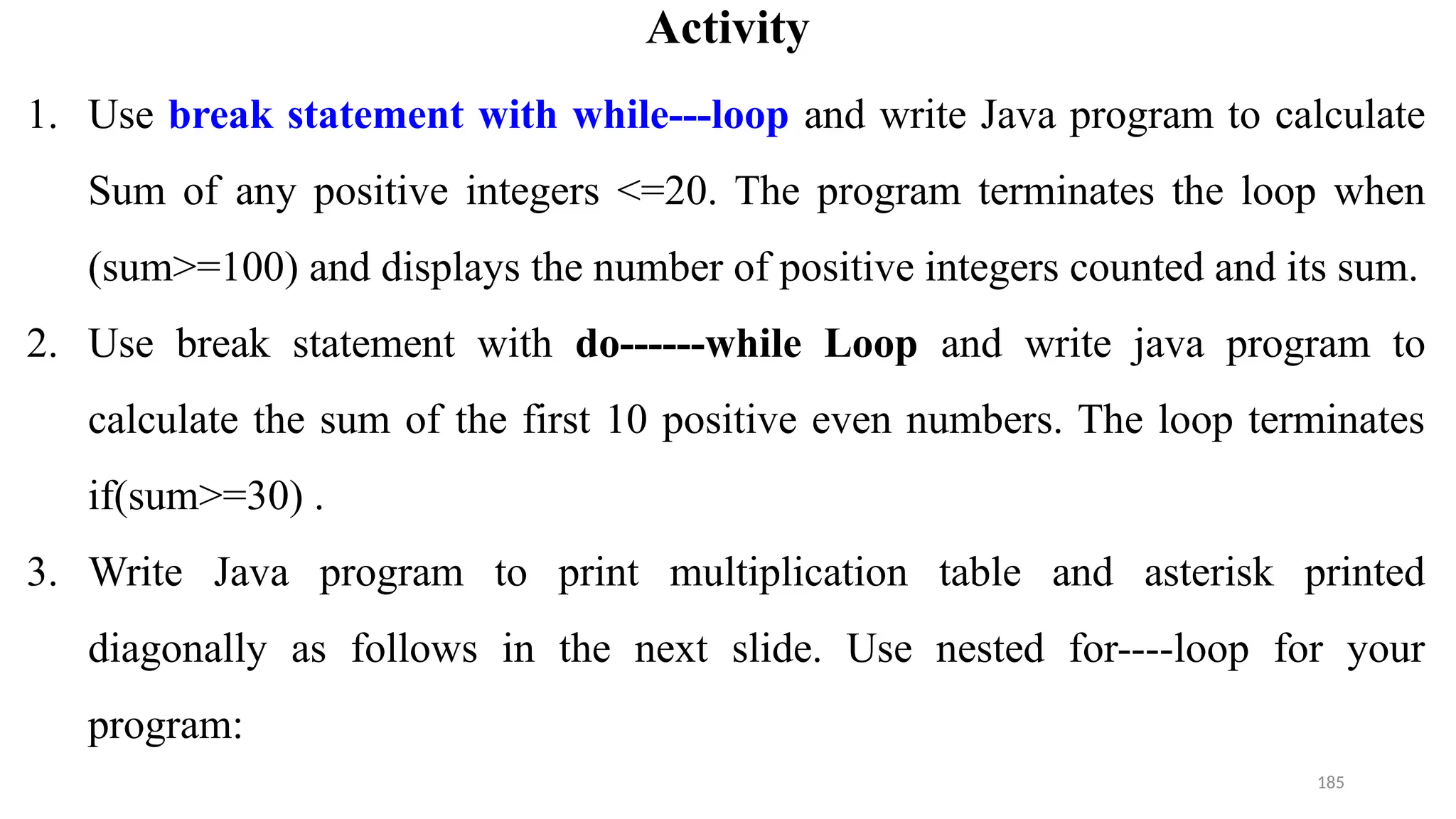 185
Activity
1. Use break statement with while---loop and write Java program to calculate
Sum of any positive integers <=20. The program terminates the loop when
(sum>=100) and displays the number of positive integers counted and its sum.
2. Use break statement with do------while Loop and write java program to
calculate the sum of the first 10 positive even numbers. The loop terminates
if(sum>=30) .
3. Write Java program to print multiplication table and asterisk printed
diagonally as follows in the next slide. Use nested for----loop for your
program:
 